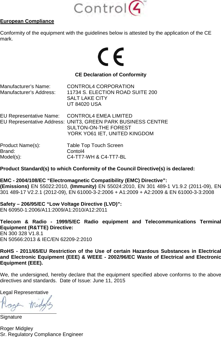 European Compliance Conformity of the equipment with the guidelines below is attested by the application of the CE mark. CE Declaration of Conformity Manufacturer’s Name: CONTROL4 CORPORATION  Manufacturer’s Address:  11734 S. ELECTION ROAD SUITE 200 SALT LAKE CITY  UT 84020 USA  EU Representative Name: CONTROL4 EMEA LIMITED EU Representative Address: UNIT3, GREEN PARK BUSINESS CENTRE SULTON-ON-THE FOREST YORK YO61 IET, UNITED KINGDOM Product Name(s):  Table Top Touch Screen  Brand: Contol4     Model(s): C4-TT7-WH &amp; C4-TT7-BL Product Standard(s) to which Conformity of the Council Directive(s) is declared: EMC - 2004/108/EC “Electromagnetic Compatibility (EMC) Directive”: (Emissions) EN 55022:2010, (Immunity) EN 55024:2010, EN 301 489-1 V1.9.2 (2011-09), EN 301 489-17 V2.2.1 (2012-09), EN 61000-3-2:2006 + A1:2009 + A2:2009 &amp; EN 61000-3-3:2008 Safety – 206/95/EC “Low Voltage Directive (LVD)”: EN 60950-1:2006/A11:2009/A1:2010/A12:2011  Telecom &amp; Radio -  1999/5/EC Radio equipment and Telecommunications Terminal Equipment (R&amp;TTE) Directive: EN 300 328 V1.8.1 EN 50566:2013 &amp; IEC/EN 62209-2:2010 RoHS - 2011/65/EU Restriction of the Use of certain Hazardous Substances in Electrical and Electronic Equipment (EEE) &amp; WEEE - 2002/96/EC Waste of Electrical and Electronic Equipment (EEE). We, the undersigned, hereby declare that the equipment specified above conforms to the above directives and standards.  Date of Issue: June 11, 2015 Legal Representative Signature Roger Midgley  Sr. Regulatory Compliance Engineer 