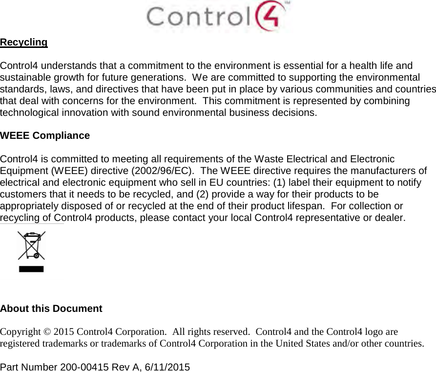 Recycling Control4 understands that a commitment to the environment is essential for a health life and sustainable growth for future generations.  We are committed to supporting the environmental standards, laws, and directives that have been put in place by various communities and countries that deal with concerns for the environment.  This commitment is represented by combining technological innovation with sound environmental business decisions. WEEE Compliance Control4 is committed to meeting all requirements of the Waste Electrical and Electronic Equipment (WEEE) directive (2002/96/EC).  The WEEE directive requires the manufacturers of electrical and electronic equipment who sell in EU countries: (1) label their equipment to notify customers that it needs to be recycled, and (2) provide a way for their products to be appropriately disposed of or recycled at the end of their product lifespan.  For collection or recycling of Control4 products, please contact your local Control4 representative or dealer. About this Document Copyright © 2015 Control4 Corporation.  All rights reserved.  Control4 and the Control4 logo are registered trademarks or trademarks of Control4 Corporation in the United States and/or other countries. Part Number 200-00415 Rev A, 6/11/2015 