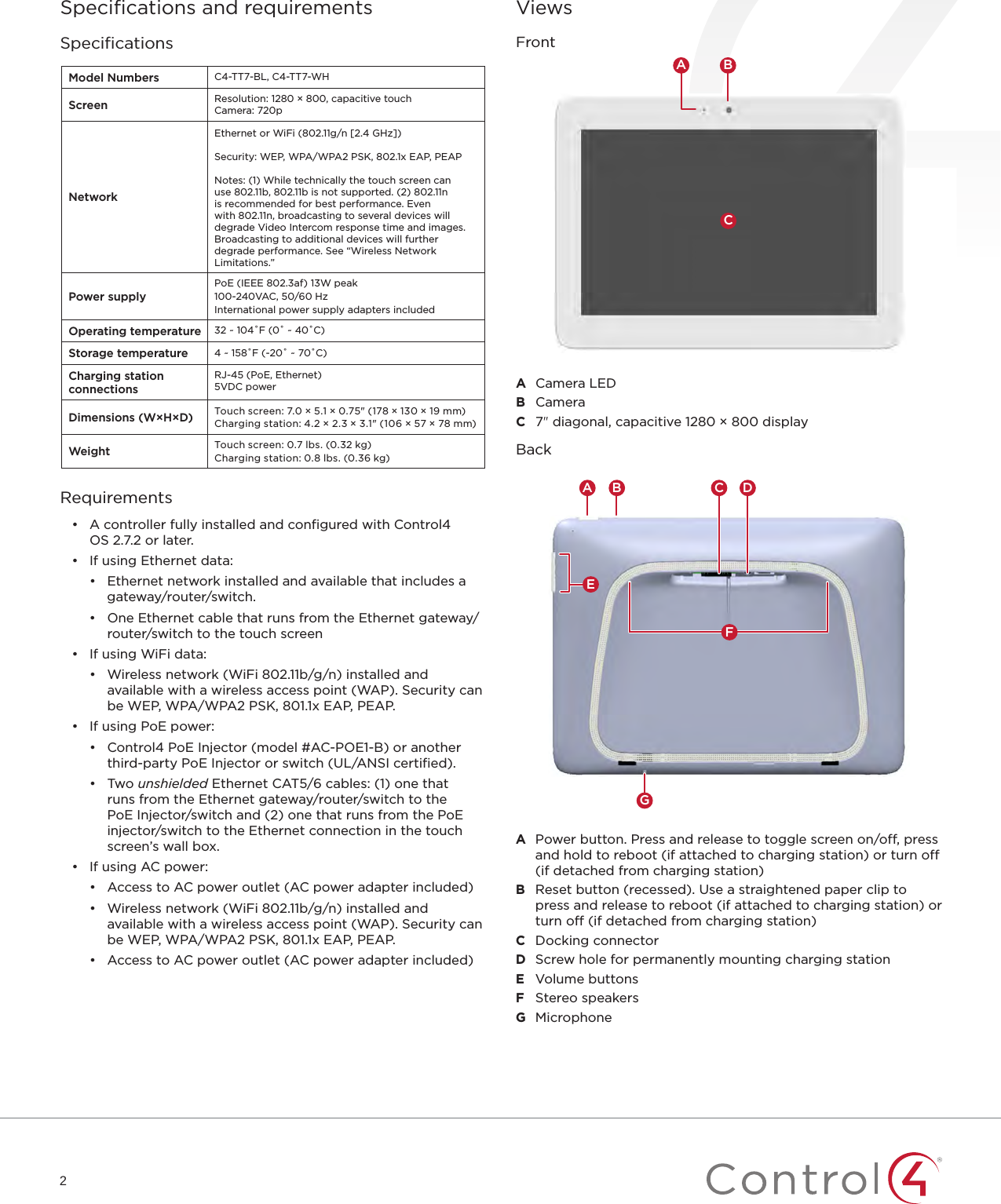 2Speciﬁcations and requirementsSpeciﬁcationsModel Numbers C4-TT7-BL, C4-TT7-WHScreen Resolution: 1280 × 800, capacitive touchCamera: 720pNetworkEthernet or WiFi (802.11g/n [2.4 GHz])Security: WEP, WPA/WPA2 PSK, 802.1x EAP, PEAP Notes: (1) While technically the touch screen can use 802.11b, 802.11b is not supported. (2) 802.11n is recommended for best performance. Even with 802.11n, broadcasting to several devices will degrade Video Intercom response time and images. Broadcasting to additional devices will further degrade performance. See “Wireless Network Limitations.”Power supplyPoE (IEEE 802.3af) 13W peak100-240VAC, 50/60 HzInternational power supply adapters includedOperating temperature 32 ~ 104˚F (0˚ ~ 40˚C)Storage temperature 4 ~ 158˚F (-20˚ ~ 70˚C)Charging station connectionsRJ-45 (PoE, Ethernet)5VDC powerDimensions (W×H×D) Touch screen: 7.0 × 5.1 × 0.75&quot; (178 × 130 × 19mm)Charging station: 4.2 × 2.3 × 3.1&quot; (106 × 57 × 78mm)Weight Touch screen: 0.7 lbs. (0.32 kg)Charging station: 0.8 lbs. (0.36 kg)Requirements•  A controller fully installed and conﬁgured with Control4 OS2.7.2 or later.•  If using Ethernet data:•  Ethernet network installed and available that includes a gateway/router/switch.•  One Ethernet cable that runs from the Ethernet gateway/router/switch to the touch screen•  If using WiFi data:•  Wireless network (WiFi 802.11b/g/n) installed and available with a wireless access point (WAP). Security can be WEP, WPA/WPA2 PSK, 801.1x EAP, PEAP.•  If using PoE power:•  Control4 PoE Injector (model #AC-POE1-B) or another third-party PoE Injector or switch (UL/ANSI certiﬁed).•  Two unshielded Ethernet CAT5/6 cables: (1) one that runs from the Ethernet gateway/router/switch to the PoE Injector/switch and (2) one that runs from the PoE injector/switch to the Ethernet connection in the touch screen’s wall box.•  If using AC power:•  Access to AC power outlet (AC power adapter included)•  Wireless network (WiFi 802.11b/g/n) installed and available with a wireless access point (WAP). Security can be WEP, WPA/WPA2 PSK, 801.1x EAP, PEAP.•  Access to AC power outlet (AC power adapter included)ViewsFrontCA BA  Camera LEDB  CameraC  7&quot; diagonal, capacitive 1280 × 800 displayBackGC DA BEFA  Power button. Press and release to toggle screen on/off, press and hold to reboot (if attached to charging station) or turn off (if detached from charging station)B  Reset button (recessed). Use a straightened paper clip to press and release to reboot (if attached to charging station) or turn off (if detached from charging station)C  Docking connectorD  Screw hole for permanently mounting charging stationE  Volume buttonsF  Stereo speakersG  Microphone