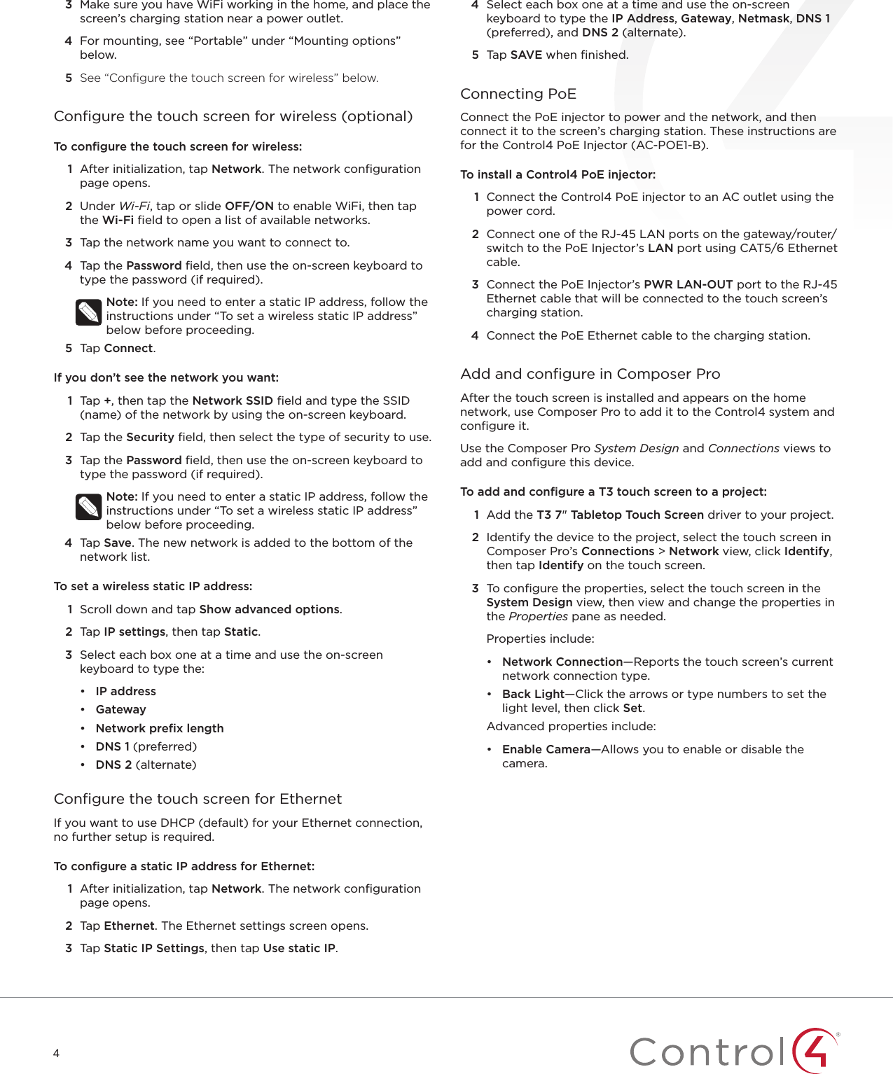 43  Make sure you have WiFi working in the home, and place the screen’s charging station near a power outlet.4  For mounting, see “Portable” under “Mounting options” below.5  See “Conﬁgure the touch screen for wireless” below.Conﬁgure the touch screen for wireless (optional)To conﬁgure the touch screen for wireless:1  After initialization, tap Network. The network conﬁguration page opens.2  Under Wi-Fi, tap or slide OFF/ON to enable WiFi, then tap the Wi-Fi ﬁeld to open a list of available networks.3  Tap the network name you want to connect to.4  Tap the Password ﬁeld, then use the on-screen keyboard to type the password (if required).Note: If you need to enter a static IP address, follow the instructions under “To set a wireless static IP address” below before proceeding.5  Tap Connect.If you don’t see the network you want:1  Tap +, then tap the Network SSID ﬁeld and type the SSID (name) of the network by using the on-screen keyboard.2  Tap the Security ﬁeld, then select the type of security to use.3  Tap the Password ﬁeld, then use the on-screen keyboard to type the password (if required).Note: If you need to enter a static IP address, follow the instructions under “To set a wireless static IP address” below before proceeding.4  Tap Save. The new network is added to the bottom of the network list.To set a wireless static IP address:1  Scroll down and tap Show advanced options.2  Tap IPsettings, then tap Static.3  Select each box one at a time and use the on-screen keyboard to type the:•  IP address•  Gateway•  Network preﬁx length•  DNS 1 (preferred)•  DNS 2 (alternate)Conﬁgure the touch screen for EthernetIf you want to use DHCP (default) for your Ethernet connection, no further setup is required. To conﬁgure a static IP address for Ethernet:1  After initialization, tap Network. The network conﬁguration page opens.2  Tap Ethernet. The Ethernet settings screen opens.3  Tap Static IP Settings, then tap Use static IP. 4  Select each box one at a time and use the on-screen keyboard to type the IP Address, Gateway, Netmask, DNS 1 (preferred), and DNS 2 (alternate). 5  Tap SAVE when ﬁnished.Connecting PoEConnect the PoE injector to power and the network, and then connect it to the screen’s charging station. These instructions are for the Control4 PoE Injector (AC-POE1-B).To install a Control4 PoE injector:1  Connect the Control4 PoE injector to an AC outlet using the power cord. 2  Connect one of the RJ-45 LAN ports on the gateway/router/switch to the PoE Injector’s LAN port using CAT5/6 Ethernet cable.3  Connect the PoE Injector’s PWR LAN-OUT port to the RJ-45 Ethernet cable that will be connected to the touch screen’s charging station.4  Connect the PoE Ethernet cable to the charging station.Add and conﬁgure in Composer ProAfter the touch screen is installed and appears on the home network, use Composer Pro to add it to the Control4 system and conﬁgure it. Use the Composer Pro System Design and Connections views to add and conﬁgure this device.To add and conﬁgure a T3 touch screen to a project:1  Add the T3 7&quot; Tabletop Touch Screen driver to your project.2  Identify the device to the project, select the touch screen in Composer Pro’s Connections &gt; Network view, click Identify, then tap Identify on the touch screen. 3  To conﬁgure the properties, select the touch screen in the System Design view, then view and change the properties in the Properties pane as needed.Properties include:•  Network Connection—Reports the touch screen’s current network connection type.•  Back Light—Click the arrows or type numbers to set the light level, then click Set.Advanced properties include:•  Enable Camera—Allows you to enable or disable the camera.