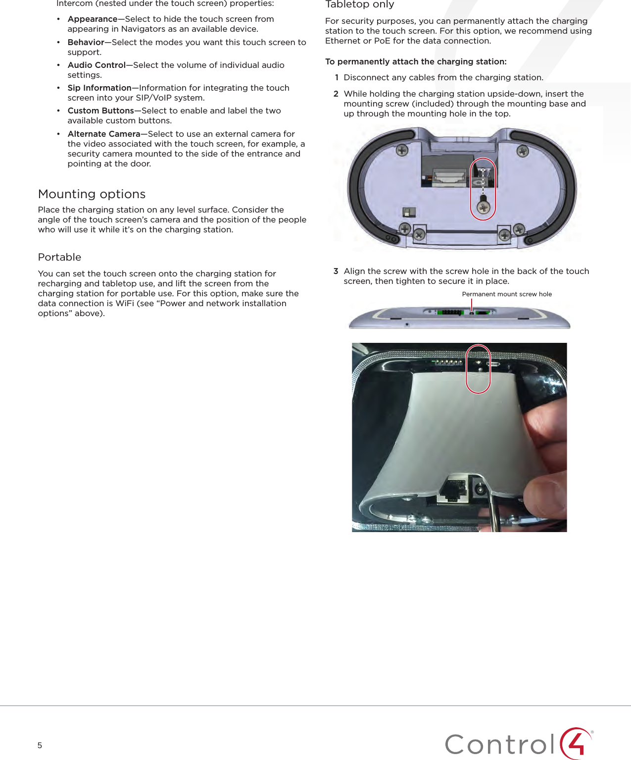 5Intercom (nested under the touch screen) properties:•  Appearance—Select to hide the touch screen from appearing in Navigators as an available device.•  Behavior—Select the modes you want this touch screen to support.•  Audio Control—Select the volume of individual audio settings.•  Sip Information—Information for integrating the touch screen into your SIP/VoIP system.•  Custom Buttons—Select to enable and label the two available custom buttons.•  Alternate Camera—Select to use an external camera for the video associated with the touch screen, for example, a security camera mounted to the side of the entrance and pointing at the door.Mounting optionsPlace the charging station on any level surface. Consider the angle of the touch screen’s camera and the position of the people who will use it while it’s on the charging station.PortableYou can set the touch screen onto the charging station for recharging and tabletop use, and lift the screen from the charging station for portable use. For this option, make sure the data connection is WiFi (see “Power and network installation options” above).Tabletop onlyFor security purposes, you can permanently attach the charging station to the touch screen. For this option, we recommend using Ethernet or PoE for the data connection.To permanently attach the charging station:1  Disconnect any cables from the charging station.2  While holding the charging station upside-down, insert the mounting screw (included) through the mounting base and up through the mounting hole in the top.3  Align the screw with the screw hole in the back of the touch screen, then tighten to secure it in place.Permanent mount screw hole