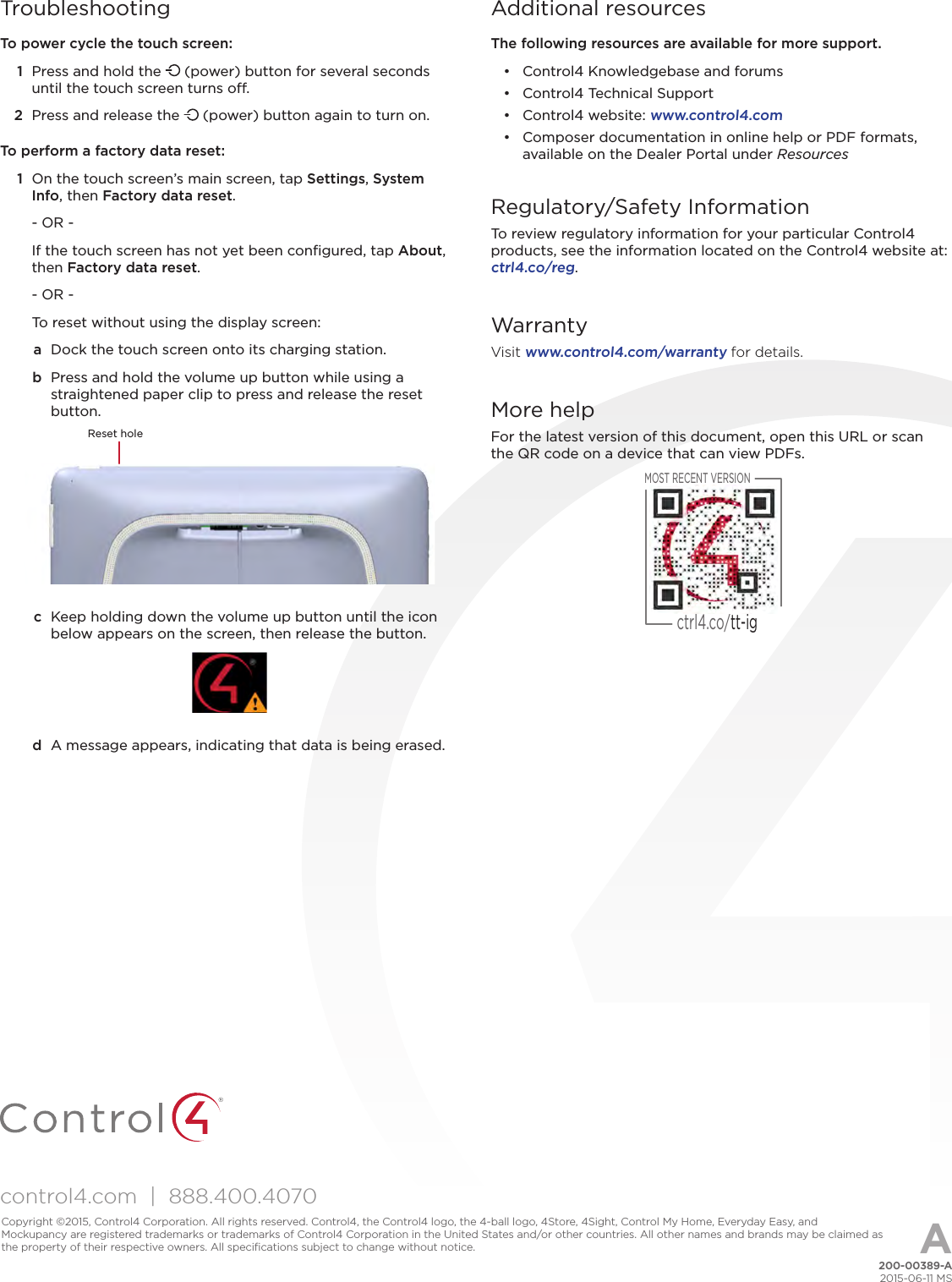 control4.com  |  888.400.4070TroubleshootingTo power cycle the touch screen:1  Press and hold the   (power) button for several seconds until the touch screen turns o. 2  Press and release the   (power) button again to turn on.To perform a factory data reset:1  On the touch screen’s main screen, tap Settings, System Info, then Factory data reset.- OR -If the touch screen has not yet been conﬁgured, tap About, then Factory data reset.- OR -To reset without using the display screen:a  Dock the touch screen onto its charging station. b  Press and hold the volume up button while using a straightened paper clip to press and release the reset button.Reset holec  Keep holding down the volume up button until the icon below appears on the screen, then release the button.d  A message appears, indicating that data is being erased.Additional resourcesThe following resources are available for more support.•  Control4 Knowledgebase and forums•  Control4 Technical Support•  Control4 website: www.control4.com•  Composer documentation in online help or PDF formats, available on the Dealer Portal under ResourcesRegulatory/Safety InformationTo review regulatory information for your particular Control4 products, see the information located on the Control4 website at:  ctrl4.co/reg.WarrantyVisit www.control4.com/warranty for details.More helpFor the latest version of this document, open this URL or scan the QR code on a device that can view PDFs.MOST RECENT VERSIONctrl4.co/tt-ig200-00389-A2015-06-11 MSCopyright ©2015, Control4 Corporation. All rights reserved. Control4, the Control4 logo, the 4-ball logo, 4Store, 4Sight, Control My Home, Everyday Easy, and Mockupancy are registered trademarks or trademarks of Control4 Corporation in the United States and/or other countries. All other names and brands may be claimed as the property of their respective owners. All speciﬁcations subject to change without notice. A