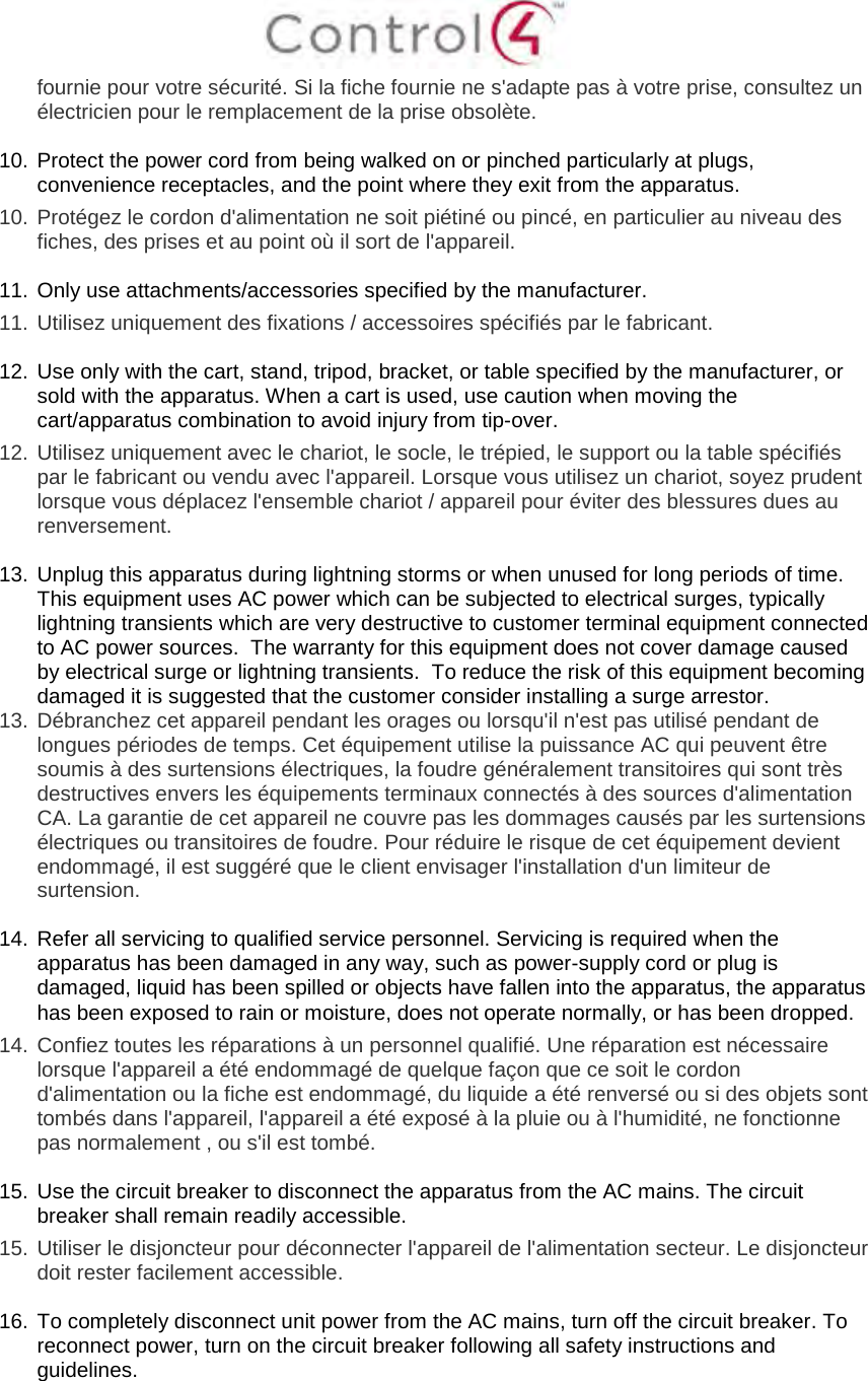 fournie pour votre sécurité. Si la fiche fournie ne s&apos;adapte pas à votre prise, consultez un électricien pour le remplacement de la prise obsolète. 10. Protect the power cord from being walked on or pinched particularly at plugs,convenience receptacles, and the point where they exit from the apparatus.10. Protégez le cordon d&apos;alimentation ne soit piétiné ou pincé, en particulier au niveau desfiches, des prises et au point où il sort de l&apos;appareil.11. Only use attachments/accessories specified by the manufacturer.11. Utilisez uniquement des fixations / accessoires spécifiés par le fabricant.12. Use only with the cart, stand, tripod, bracket, or table specified by the manufacturer, orsold with the apparatus. When a cart is used, use caution when moving thecart/apparatus combination to avoid injury from tip-over.12. Utilisez uniquement avec le chariot, le socle, le trépied, le support ou la table spécifiéspar le fabricant ou vendu avec l&apos;appareil. Lorsque vous utilisez un chariot, soyez prudentlorsque vous déplacez l&apos;ensemble chariot / appareil pour éviter des blessures dues aurenversement.13. Unplug this apparatus during lightning storms or when unused for long periods of time.This equipment uses AC power which can be subjected to electrical surges, typicallylightning transients which are very destructive to customer terminal equipment connectedto AC power sources.  The warranty for this equipment does not cover damage causedby electrical surge or lightning transients.  To reduce the risk of this equipment becomingdamaged it is suggested that the customer consider installing a surge arrestor.13. Débranchez cet appareil pendant les orages ou lorsqu&apos;il n&apos;est pas utilisé pendant delongues périodes de temps. Cet équipement utilise la puissance AC qui peuvent êtresoumis à des surtensions électriques, la foudre généralement transitoires qui sont trèsdestructives envers les équipements terminaux connectés à des sources d&apos;alimentationCA. La garantie de cet appareil ne couvre pas les dommages causés par les surtensionsélectriques ou transitoires de foudre. Pour réduire le risque de cet équipement devientendommagé, il est suggéré que le client envisager l&apos;installation d&apos;un limiteur desurtension.14. Refer all servicing to qualified service personnel. Servicing is required when theapparatus has been damaged in any way, such as power-supply cord or plug isdamaged, liquid has been spilled or objects have fallen into the apparatus, the apparatushas been exposed to rain or moisture, does not operate normally, or has been dropped.14. Confiez toutes les réparations à un personnel qualifié. Une réparation est nécessairelorsque l&apos;appareil a été endommagé de quelque façon que ce soit le cordond&apos;alimentation ou la fiche est endommagé, du liquide a été renversé ou si des objets sonttombés dans l&apos;appareil, l&apos;appareil a été exposé à la pluie ou à l&apos;humidité, ne fonctionnepas normalement , ou s&apos;il est tombé.15. Use the circuit breaker to disconnect the apparatus from the AC mains. The circuitbreaker shall remain readily accessible.15. Utiliser le disjoncteur pour déconnecter l&apos;appareil de l&apos;alimentation secteur. Le disjoncteurdoit rester facilement accessible.16. To completely disconnect unit power from the AC mains, turn off the circuit breaker. Toreconnect power, turn on the circuit breaker following all safety instructions andguidelines.