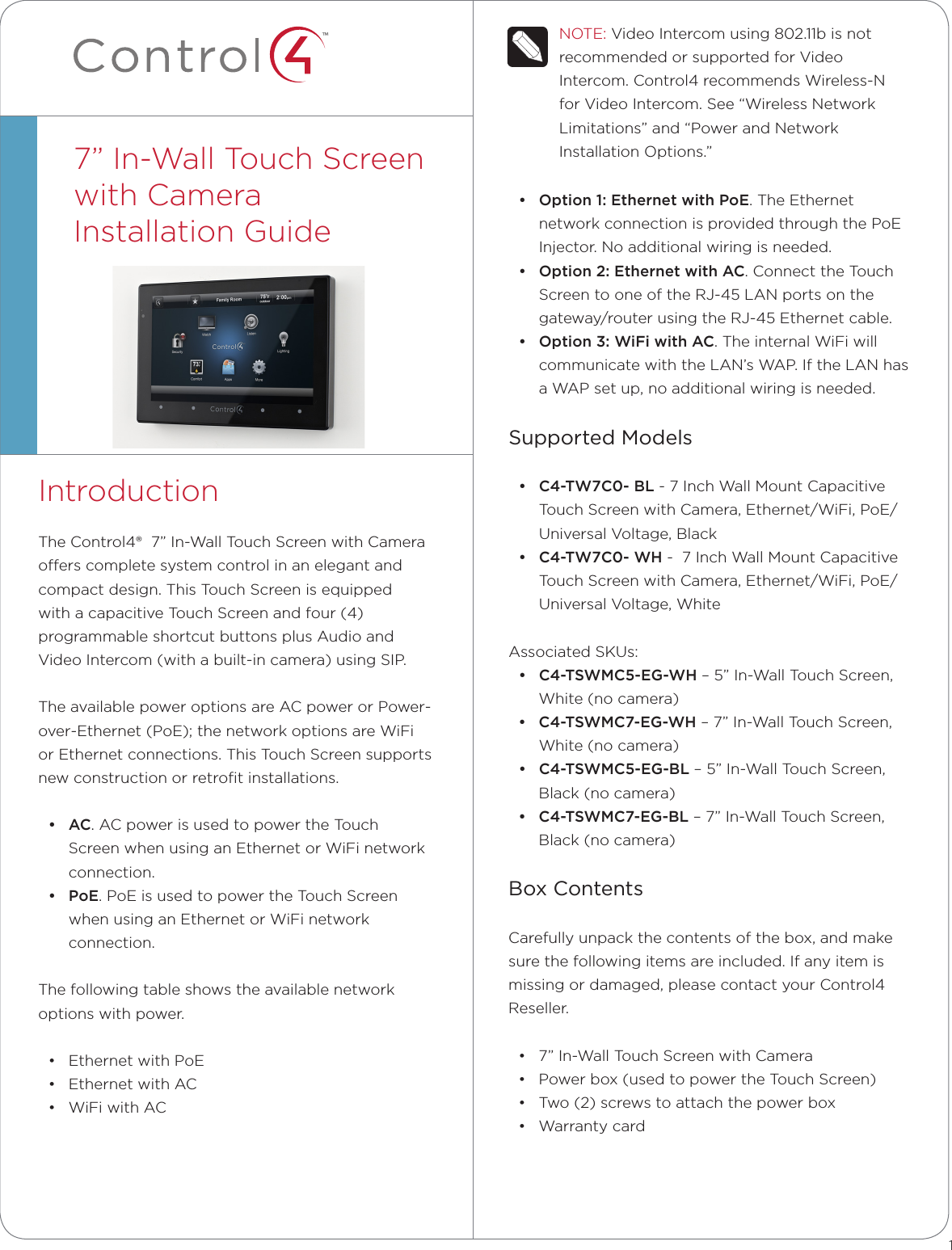 ™NOTE: Video Intercom using 802.11b is not recommended or supported for Video Intercom. Control4 recommends Wireless-N for Video Intercom. See “Wireless Network Limitations” and “Power and Network Installation Options.”• Option1:EthernetwithPoE. The Ethernet network connection is provided through the PoE Injector. No additional wiring is needed. • Option2:EthernetwithAC. Connect the Touch Screen to one of the RJ-45 LAN ports on the gateway/router using the RJ-45 Ethernet cable. • Option3:WiFiwithAC. The internal WiFi will communicate with the LAN’s WAP. If the LAN has a WAP set up, no additional wiring is needed. Supported Models• C4-TW7C0-BL - 7 Inch Wall Mount Capacitive Touch Screen with Camera, Ethernet/WiFi, PoE/Universal Voltage, Black• C4-TW7C0-WH -  7 Inch Wall Mount Capacitive Touch Screen with Camera, Ethernet/WiFi, PoE/Universal Voltage, WhiteAssociated SKUs:• C4-TSWMC5-EG-WH – 5” In-Wall Touch Screen, White (no camera)• C4-TSWMC7-EG-WH – 7” In-Wall Touch Screen, White (no camera)• C4-TSWMC5-EG-BL – 5” In-Wall Touch Screen, Black (no camera)• C4-TSWMC7-EG-BL – 7” In-Wall Touch Screen, Black (no camera)Box ContentsCarefully unpack the contents of the box, and make sure the following items are included. If any item is missing or damaged, please contact your Control4 Reseller.• 7” In-Wall Touch Screen with Camera• Power box (used to power the Touch Screen)• Two (2) screws to attach the power box• Warranty cardIntroductionThe Control4®  7” In-Wall Touch Screen with Camera oers complete system control in an elegant and compact design. This Touch Screen is equipped with a capacitive Touch Screen and four (4) programmable shortcut buttons plus Audio and Video Intercom (with a built-in camera) using SIP. The available power options are AC power or Power-over-Ethernet (PoE); the network options are WiFi or Ethernet connections. This Touch Screen supports new construction or retroﬁt installations.• AC. AC power is used to power the Touch Screen when using an Ethernet or WiFi network connection.• PoE. PoE is used to power the Touch Screen when using an Ethernet or WiFi network connection.The following table shows the available network options with power.• Ethernet with PoE• Ethernet with AC• WiFi with AC7” In-Wall Touch Screen  with CameraInstallation Guide  1