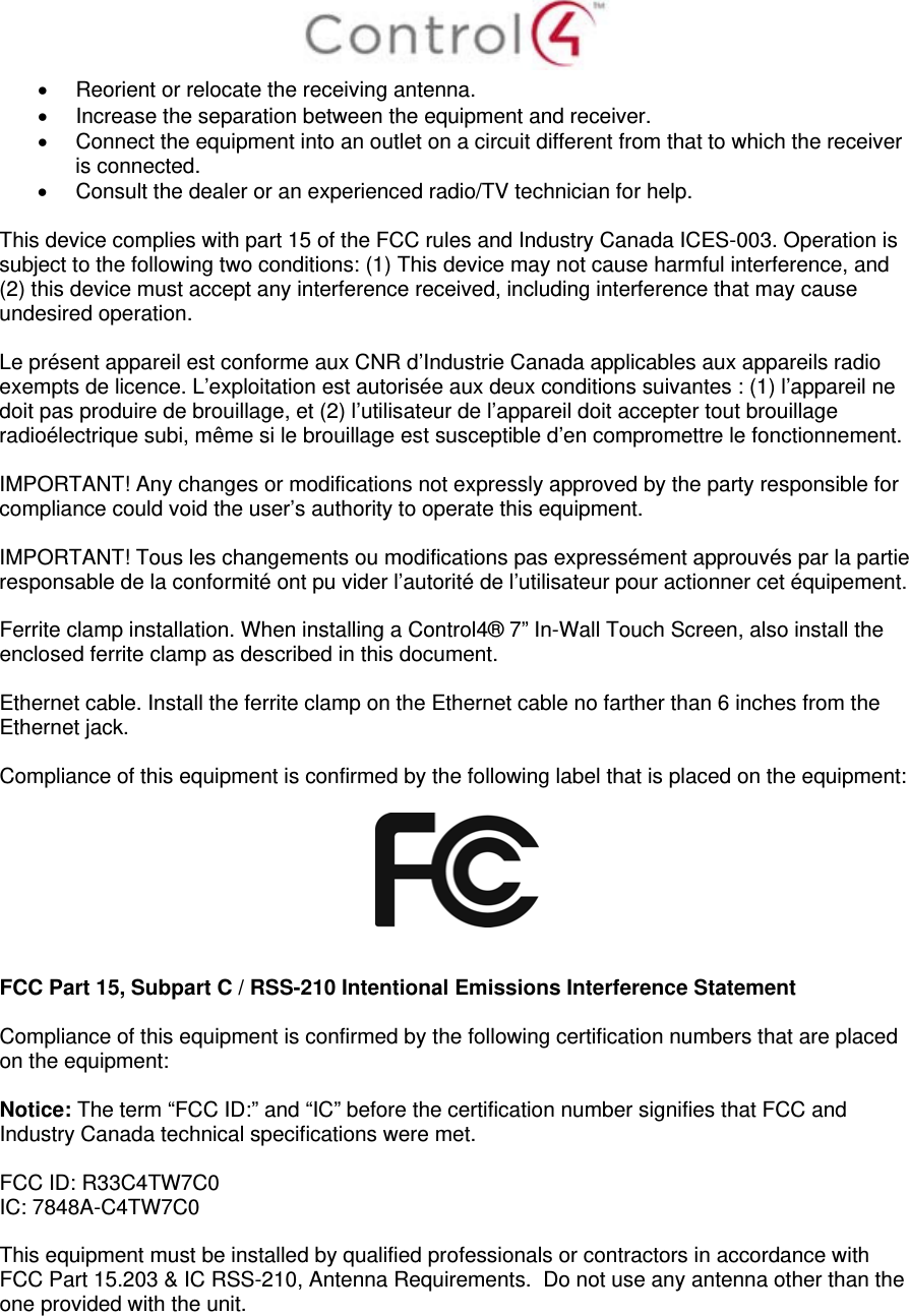    Reorient or relocate the receiving antenna.   Increase the separation between the equipment and receiver.   Connect the equipment into an outlet on a circuit different from that to which the receiver is connected.   Consult the dealer or an experienced radio/TV technician for help.  This device complies with part 15 of the FCC rules and Industry Canada ICES-003. Operation is subject to the following two conditions: (1) This device may not cause harmful interference, and (2) this device must accept any interference received, including interference that may cause undesired operation.  Le présent appareil est conforme aux CNR d’Industrie Canada applicables aux appareils radio exempts de licence. L’exploitation est autorisée aux deux conditions suivantes : (1) l’appareil ne doit pas produire de brouillage, et (2) l’utilisateur de l’appareil doit accepter tout brouillage radioélectrique subi, même si le brouillage est susceptible d’en compromettre le fonctionnement.  IMPORTANT! Any changes or modifications not expressly approved by the party responsible for compliance could void the user’s authority to operate this equipment.  IMPORTANT! Tous les changements ou modifications pas expressément approuvés par la partie responsable de la conformité ont pu vider l’autorité de l’utilisateur pour actionner cet équipement.  Ferrite clamp installation. When installing a Control4® 7” In-Wall Touch Screen, also install the enclosed ferrite clamp as described in this document.   Ethernet cable. Install the ferrite clamp on the Ethernet cable no farther than 6 inches from the Ethernet jack.   Compliance of this equipment is confirmed by the following label that is placed on the equipment:     FCC Part 15, Subpart C / RSS-210 Intentional Emissions Interference Statement  Compliance of this equipment is confirmed by the following certification numbers that are placed on the equipment:  Notice: The term “FCC ID:” and “IC” before the certification number signifies that FCC and Industry Canada technical specifications were met.  FCC ID: R33C4TW7C0 IC: 7848A-C4TW7C0   This equipment must be installed by qualified professionals or contractors in accordance with FCC Part 15.203 &amp; IC RSS-210, Antenna Requirements.  Do not use any antenna other than the one provided with the unit.      