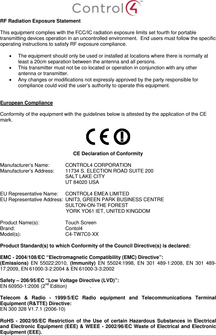  RF Radiation Exposure Statement  This equipment complies with the FCC/IC radiation exposure limits set fourth for portable transmitting devices operation in an uncontrolled environment.  End users must follow the specific operating instructions to satisfy RF exposure compliance.    The equipment should only be used or installed at locations where there is normally at least a 20cm separation between the antenna and all persons.   This transmitter must not be co-located or operation in conjunction with any other antenna or transmitter.   Any changes or modifications not expressly approved by the party responsible for compliance could void the user’s authority to operate this equipment.   European Compliance  Conformity of the equipment with the guidelines below is attested by the application of the CE mark.     CE Declaration of Conformity  Manufacturer’s Name:  CONTROL4 CORPORATION  Manufacturer’s Address:   11734 S. ELECTION ROAD SUITE 200  SALT LAKE CITY  UT 84020 USA                          EU Representative Name:  CONTROL4 EMEA LIMITED EU Representative Address:  UNIT3, GREEN PARK BUSINESS CENTRE SULTON-ON-THE FOREST YORK YO61 IET, UNITED KINGDOM       Product Name(s):   Touch Screen  Brand:  Contol4     Model(s): C4-TW7C0-XX  Product Standard(s) to which Conformity of the Council Directive(s) is declared:  EMC - 2004/108/EC “Electromagnetic Compatibility (EMC) Directive”: (Emissions)  EN 55022:2010, (Immunity) EN 55024:1998, EN 301 489-1:2008, EN 301 489-17:2009, EN 61000-3-2:2004 &amp; EN 61000-3-3:2002  Safety – 206/95/EC “Low Voltage Directive (LVD)”: EN 60950-1:2006 (2nd Edition)   .   Telecom &amp; Radio - 1999/5/EC Radio equipment and Telecommunications Terminal Equipment (R&amp;TTE) Directive: EN 300 328 V1.7.1 (2006-10)  RoHS - 2002/95/EC Restriction of the Use of certain Hazardous Substances in Electrical and Electronic Equipment (EEE) &amp; WEEE - 2002/96/EC Waste of Electrical and Electronic Equipment (EEE).  