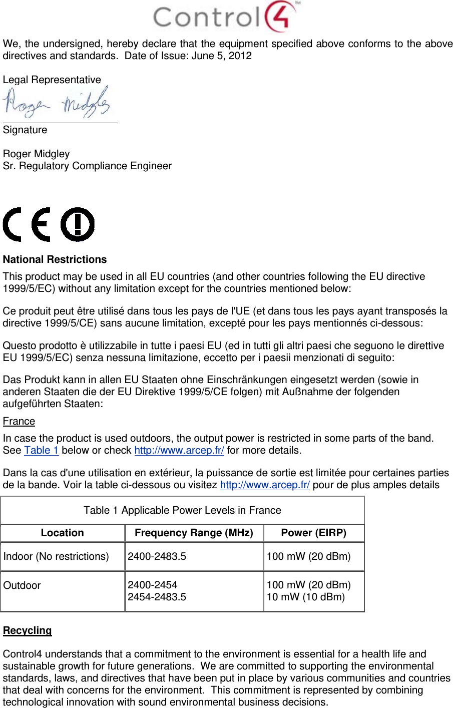  We, the undersigned, hereby declare that the equipment specified above conforms to the above directives and standards.  Date of Issue: June 5, 2012  Legal Representative  Signature     Roger Midgley    Sr. Regulatory Compliance Engineer      National Restrictions This product may be used in all EU countries (and other countries following the EU directive 1999/5/EC) without any limitation except for the countries mentioned below: Ce produit peut être utilisé dans tous les pays de l&apos;UE (et dans tous les pays ayant transposés la directive 1999/5/CE) sans aucune limitation, excepté pour les pays mentionnés ci-dessous: Questo prodotto è utilizzabile in tutte i paesi EU (ed in tutti gli altri paesi che seguono le direttive EU 1999/5/EC) senza nessuna limitazione, eccetto per i paesii menzionati di seguito: Das Produkt kann in allen EU Staaten ohne Einschränkungen eingesetzt werden (sowie in anderen Staaten die der EU Direktive 1999/5/CE folgen) mit Außnahme der folgenden aufgeführten Staaten: France In case the product is used outdoors, the output power is restricted in some parts of the band. See Table 1 below or check http://www.arcep.fr/ for more details. Dans la cas d&apos;une utilisation en extérieur, la puissance de sortie est limitée pour certaines parties de la bande. Voir la table ci-dessous ou visitez http://www.arcep.fr/ pour de plus amples details Table 1 Applicable Power Levels in France Location  Frequency Range (MHz)  Power (EIRP) Indoor (No restrictions)  2400-2483.5  100 mW (20 dBm) Outdoor  2400-2454 2454-2483.5  100 mW (20 dBm) 10 mW (10 dBm)  Recycling  Control4 understands that a commitment to the environment is essential for a health life and sustainable growth for future generations.  We are committed to supporting the environmental standards, laws, and directives that have been put in place by various communities and countries that deal with concerns for the environment.  This commitment is represented by combining technological innovation with sound environmental business decisions. 