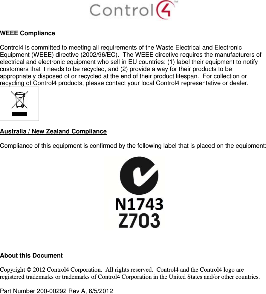   WEEE Compliance  Control4 is committed to meeting all requirements of the Waste Electrical and Electronic Equipment (WEEE) directive (2002/96/EC).  The WEEE directive requires the manufacturers of electrical and electronic equipment who sell in EU countries: (1) label their equipment to notify customers that it needs to be recycled, and (2) provide a way for their products to be appropriately disposed of or recycled at the end of their product lifespan.  For collection or recycling of Control4 products, please contact your local Control4 representative or dealer.   Australia / New Zealand Compliance  Compliance of this equipment is confirmed by the following label that is placed on the equipment:      About this Document  Copyright © 2012 Control4 Corporation.  All rights reserved.  Control4 and the Control4 logo are registered trademarks or trademarks of Control4 Corporation in the United States and/or other countries.   Part Number 200-00292 Rev A, 6/5/2012  