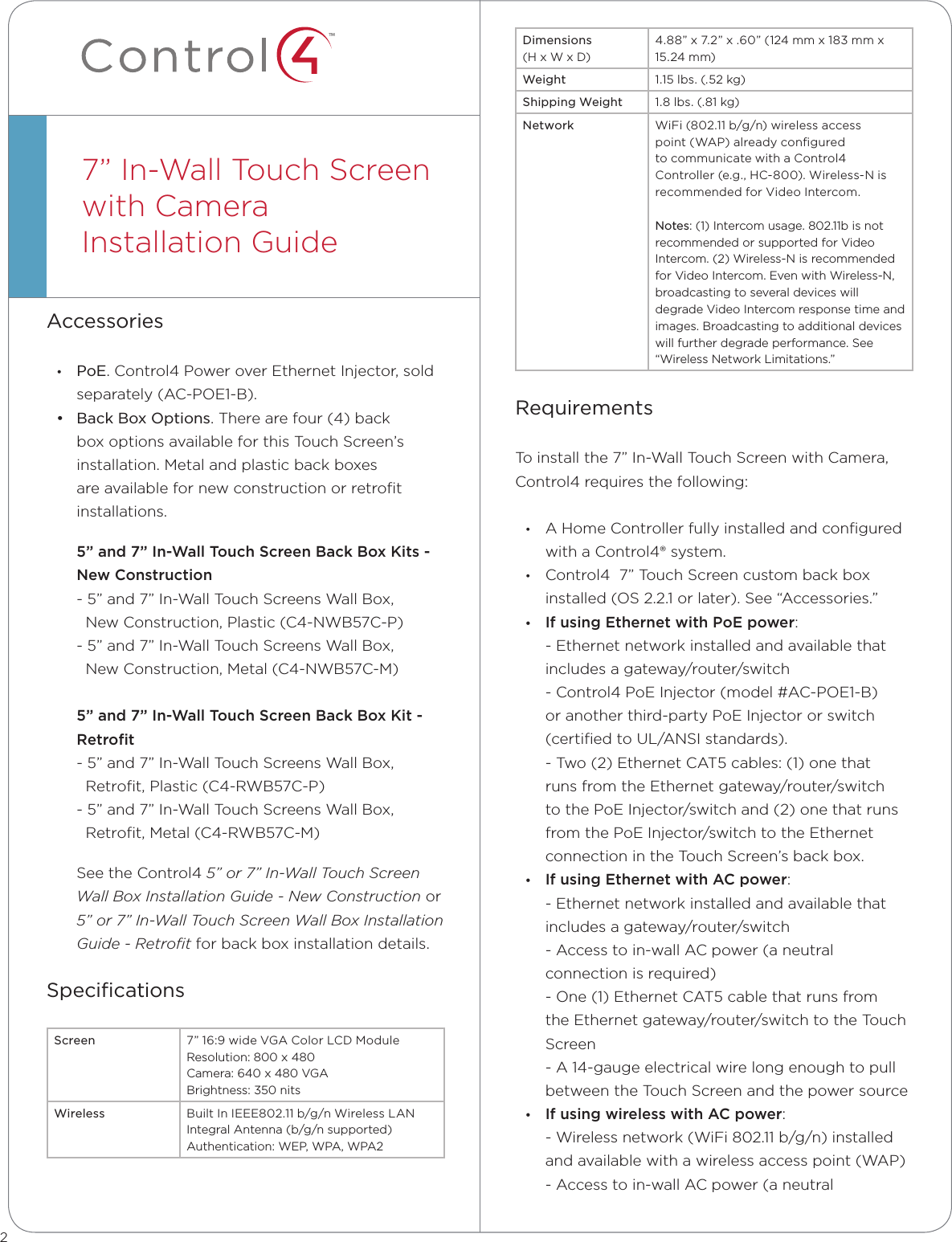 ™Accessories• PoE. Control4 Power over Ethernet Injector, sold separately (AC-POE1-B).• Back Box Options. There are four (4) back box options available for this Touch Screen’s installation. Metal and plastic back boxes are available for new construction or retroﬁt installations. 5”and7”In-WallTouchScreenBackBoxKits-NewConstruction- 5” and 7” In-Wall Touch Screens Wall Box,    New Construction, Plastic (C4-NWB57C-P)- 5” and 7” In-Wall Touch Screens Wall Box,    New Construction, Metal (C4-NWB57C-M)5”and7”In-WallTouchScreenBackBoxKit-Retrot- 5” and 7” In-Wall Touch Screens Wall Box,    Retroﬁt, Plastic (C4-RWB57C-P)- 5” and 7” In-Wall Touch Screens Wall Box,    Retroﬁt, Metal (C4-RWB57C-M)See the Control4 5” or 7” In-Wall Touch Screen Wall Box Installation Guide - New Construction or 5” or 7” In-Wall Touch Screen Wall Box Installation Guide - Retroﬁt for back box installation details.SpeciﬁcationsScreen 7” 16:9 wide VGA Color LCD Module Resolution: 800 x 480                                        Camera: 640 x 480 VGA Brightness: 350 nitsWireless Built In IEEE802.11 b/g/n Wireless LAN Integral Antenna (b/g/n supported) Authentication: WEP, WPA, WPA27” In-Wall Touch Screen with CameraInstallation Guide  Dimensions (H x W x D)4.88” x 7.2” x .60” (124 mm x 183 mm x 15.24 mm)Weight 1.15 lbs. (.52 kg)Shipping Weight 1.8 lbs. (.81 kg)Network WiFi (802.11 b/g/n) wireless access point (WAP) already conﬁgured to communicate with a Control4 Controller (e.g., HC-800). Wireless-N is recommended for Video Intercom.   Notes: (1) Intercom usage. 802.11b is not recommended or supported for Video Intercom. (2) Wireless-N is recommended for Video Intercom. Even with Wireless-N, broadcasting to several devices will degrade Video Intercom response time and images. Broadcasting to additional devices will further degrade performance. See “Wireless Network Limitations.”RequirementsTo install the 7” In-Wall Touch Screen with Camera, Control4 requires the following:• A Home Controller fully installed and conﬁgured with a Control4® system.• Control4  7” Touch Screen custom back box installed (OS 2.2.1 or later). See “Accessories.”• IfusingEthernetwithPoEpower:- Ethernet network installed and available that includes a gateway/router/switch- Control4 PoE Injector (model #AC-POE1-B) or another third-party PoE Injector or switch (certiﬁed to UL/ANSI standards).- Two (2) Ethernet CAT5 cables: (1) one that runs from the Ethernet gateway/router/switch to the PoE Injector/switch and (2) one that runs from the PoE Injector/switch to the Ethernet connection in the Touch Screen’s back box.• IfusingEthernetwithACpower:- Ethernet network installed and available that includes a gateway/router/switch- Access to in-wall AC power (a neutral connection is required)- One (1) Ethernet CAT5 cable that runs from the Ethernet gateway/router/switch to the Touch Screen- A 14-gauge electrical wire long enough to pull between the Touch Screen and the power source• IfusingwirelesswithACpower:- Wireless network (WiFi 802.11 b/g/n) installed and available with a wireless access point (WAP)- Access to in-wall AC power (a neutral 2