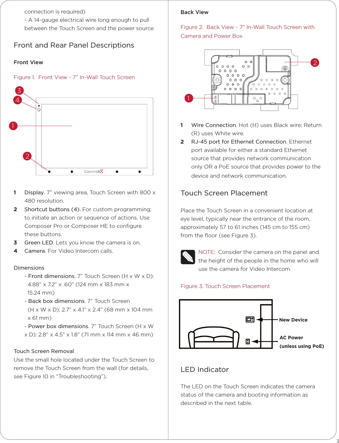 BackViewFigure 2.  Back View - 7” In-Wall Touch Screen with Camera and Power Box1  Wire Connection. Hot (H) uses Black wire; Return (R) uses White wire.2  RJ-45 port for Ethernet Connection. Ethernet port available for either a standard Ethernet source that provides network communication only OR a PoE source that provides power to the device and network communication.Touch Screen PlacementPlace the Touch Screen in a convenient location at eye level, typically near the entrance of the room, approximately 57 to 61 inches (145 cm to 155 cm) from the ﬂoor (see Figure 3).NOTE:  Consider the camera on the panel and the height of the people in the home who will use the camera for Video Intercom.Figure 3. Touch Screen PlacementLED IndicatorThe LED on the Touch Screen indicates the camera status of the camera and booting information as described in the next table.connection is required)- A 14-gauge electrical wire long enough to pull between the Touch Screen and the power sourceFront and Rear Panel DescriptionsFrontViewFigure 1.  Front View - 7” In-Wall Touch Screen1  Display. 7” viewing area, Touch Screen with 800 x 480 resolution.2  Shortcut buttons (4). For custom programming; to initiate an action or sequence of actions. Use Composer Pro or Composer HE to conﬁgure these buttons.3  Green LED. Lets you know the camera is on.4  Camera. For Video Intercom calls.Dimensions- Front dimensions. 7” Touch Screen (H x W x D):   4.88” x 7.2” x .60” (124 mm x 183 mm x    15.24 mm) - Back box dimensions. 7” Touch Screen    (H x W x D): 2.7” x 4.1” x 2.4” (68 mm x 104 mm   x 61 mm)- Power box dimensions. 7” Touch Screen (H x W x D): 2.8” x 4.5” x 1.8” (71 mm x 114 mm x 46 mm)Touch Screen Removal Use the small hole located under the Touch Screen to remove the Touch Screen from the wall (for details, see Figure 10 in “Troubleshooting”).3New DeviceAC Power (unless using PoE)234112