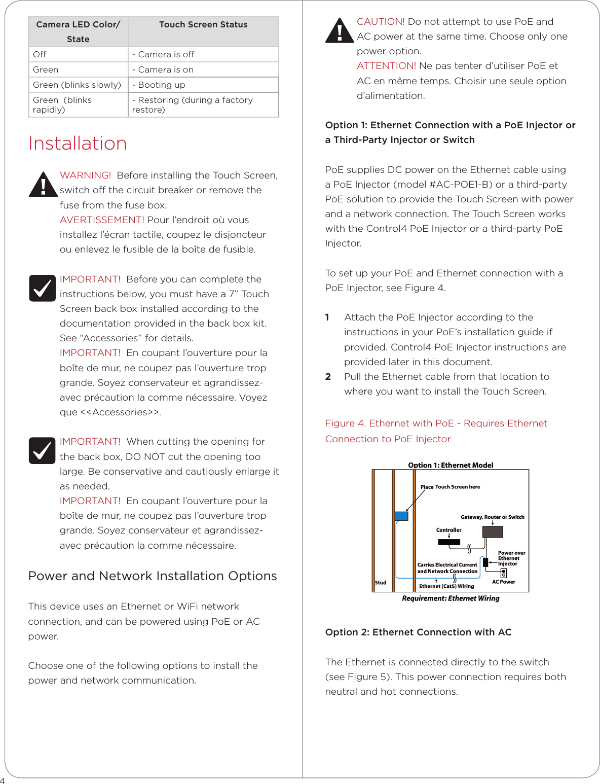 CAUTION! Do not attempt to use PoE and AC power at the same time. Choose only one power option.ATTENTION! Ne pas tenter d’utiliser PoE et AC en même temps. Choisir une seule option d’alimentation.Option1:EthernetConnectionwithaPoEInjectororaThird-PartyInjectororSwitchPoE supplies DC power on the Ethernet cable using a PoE Injector (model #AC-POE1-B) or a third-party PoE solution to provide the Touch Screen with power and a network connection. The Touch Screen works with the Control4 PoE Injector or a third-party PoE Injector. To set up your PoE and Ethernet connection with a PoE Injector, see Figure 4. 1  Attach the PoE Injector according to the instructions in your PoE’s installation guide if provided. Control4 PoE Injector instructions are provided later in this document.2  Pull the Ethernet cable from that location to where you want to install the Touch Screen.Figure 4. Ethernet with PoE - Requires Ethernet Connection to PoE InjectorOption2:EthernetConnectionwithACThe Ethernet is connected directly to the switch (see Figure 5). This power connection requires both neutral and hot connections.CameraLEDColor/StateTouchScreenStatusO - Camera is oGreen - Camera is onGreen (blinks slowly) - Booting upGreen  (blinks rapidly)- Restoring (during a factory restore)InstallationWARNING!  Before installing the Touch Screen, switch o the circuit breaker or remove the fuse from the fuse box.AVERTISSEMENT! Pour l’endroit où vous installez l’écran tactile, coupez le disjoncteur ou enlevez le fusible de la boîte de fusible.IMPORTANT!  Before you can complete the instructions below, you must have a 7” Touch Screen back box installed according to the documentation provided in the back box kit. See “Accessories” for details.IMPORTANT!  En coupant l’ouverture pour la boîte de mur, ne coupez pas l’ouverture trop grande. Soyez conservateur et agrandissez-avec précaution la comme nécessaire. Voyez que &lt;&lt;Accessories&gt;&gt;.IMPORTANT!  When cutting the opening for the back box, DO NOT cut the opening too large. Be conservative and cautiously enlarge it as needed.IMPORTANT!  En coupant l’ouverture pour la boîte de mur, ne coupez pas l’ouverture trop grande. Soyez conservateur et agrandissez-avec précaution la comme nécessaire.Power and Network Installation OptionsThis device uses an Ethernet or WiFi network connection, and can be powered using PoE or AC power. Choose one of the following options to install the power and network communication.4