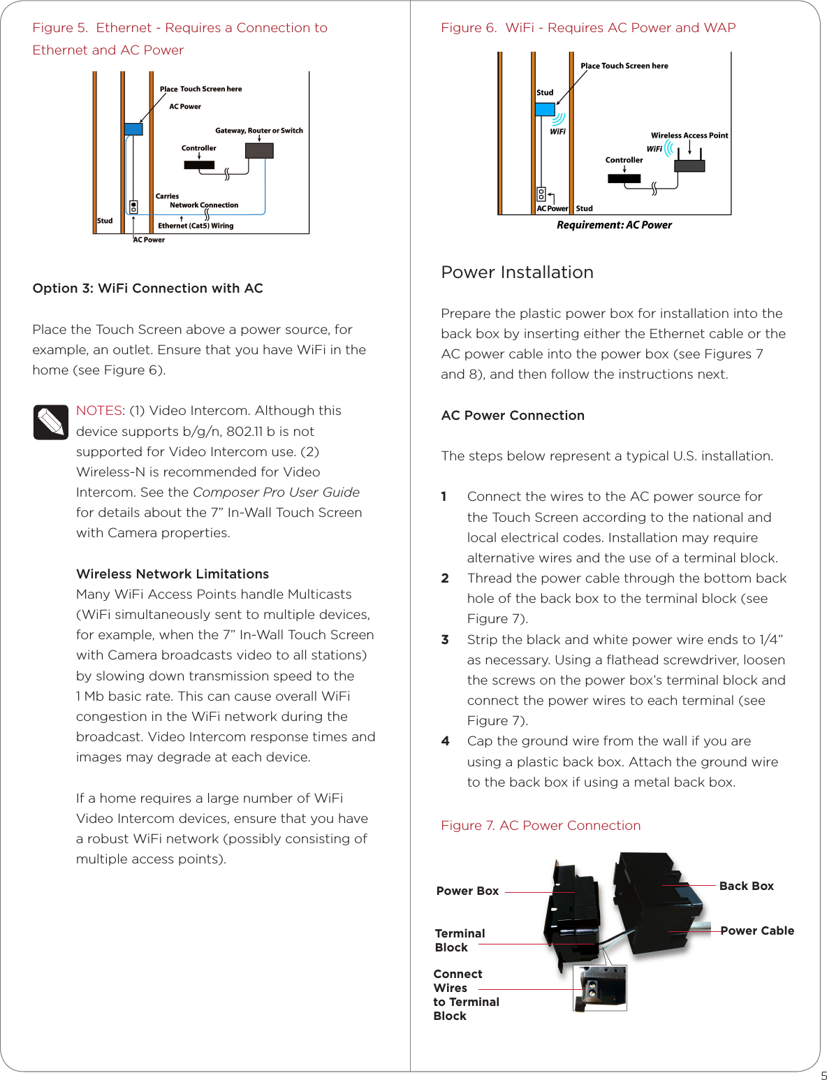 Figure 5.  Ethernet - Requires a Connection to Ethernet and AC PowerOption3:WiFiConnectionwithACPlace the Touch Screen above a power source, for example, an outlet. Ensure that you have WiFi in the home (see Figure 6).NOTES: (1) Video Intercom. Although this device supports b/g/n, 802.11 b is not supported for Video Intercom use. (2) Wireless-N is recommended for Video Intercom. See the Composer Pro User Guide for details about the 7” In-Wall Touch Screen with Camera properties.WirelessNetworkLimitationsMany WiFi Access Points handle Multicasts (WiFi simultaneously sent to multiple devices, for example, when the 7” In-Wall Touch Screen with Camera broadcasts video to all stations) by slowing down transmission speed to the 1 Mb basic rate. This can cause overall WiFi congestion in the WiFi network during the broadcast. Video Intercom response times and images may degrade at each device. If a home requires a large number of WiFi Video Intercom devices, ensure that you have a robust WiFi network (possibly consisting of multiple access points).Figure 6.  WiFi - Requires AC Power and WAPPower InstallationPrepare the plastic power box for installation into the back box by inserting either the Ethernet cable or the AC power cable into the power box (see Figures 7 and 8), and then follow the instructions next.ACPowerConnectionThe steps below represent a typical U.S. installation. 1  Connect the wires to the AC power source for the Touch Screen according to the national and local electrical codes. Installation may require alternative wires and the use of a terminal block.2  Thread the power cable through the bottom back hole of the back box to the terminal block (see Figure 7).3  Strip the black and white power wire ends to 1/4” as necessary. Using a ﬂathead screwdriver, loosen the screws on the power box’s terminal block and connect the power wires to each terminal (see Figure 7). 4  Cap the ground wire from the wall if you are using a plastic back box. Attach the ground wire to the back box if using a metal back box.Figure 7. AC Power Connection5Power Box Back BoxPower CableTerminal  BlockConnect  Wires  to Terminal  Block