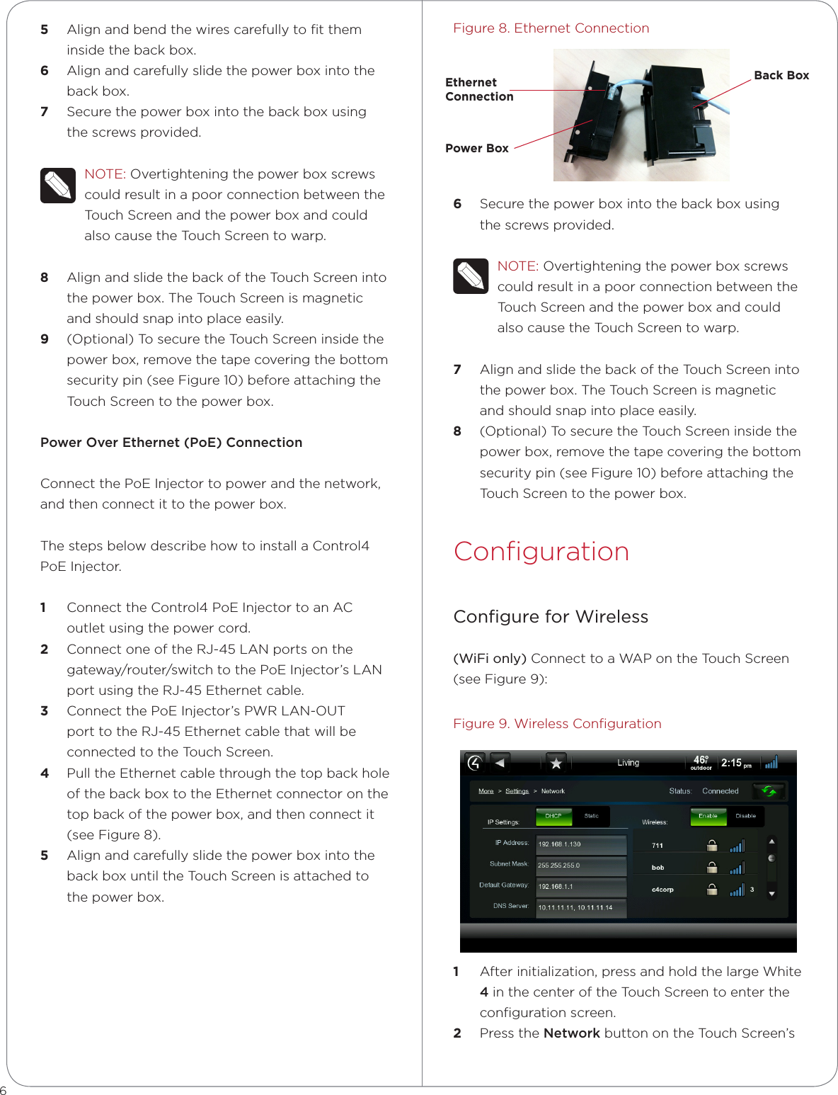 5  Align and bend the wires carefully to ﬁt them inside the back box.6  Align and carefully slide the power box into the back box.7  Secure the power box into the back box using the screws provided. NOTE: Overtightening the power box screws could result in a poor connection between the Touch Screen and the power box and could also cause the Touch Screen to warp.8  Align and slide the back of the Touch Screen into the power box. The Touch Screen is magnetic and should snap into place easily.9  (Optional) To secure the Touch Screen inside the power box, remove the tape covering the bottom security pin (see Figure 10) before attaching the Touch Screen to the power box. PowerOverEthernet(PoE)Connection Connect the PoE Injector to power and the network, and then connect it to the power box. The steps below describe how to install a Control4 PoE Injector.1  Connect the Control4 PoE Injector to an AC outlet using the power cord. 2  Connect one of the RJ-45 LAN ports on the gateway/router/switch to the PoE Injector’s LAN port using the RJ-45 Ethernet cable. 3  Connect the PoE Injector’s PWR LAN-OUT port to the RJ-45 Ethernet cable that will be connected to the Touch Screen. 4  Pull the Ethernet cable through the top back hole of the back box to the Ethernet connector on the top back of the power box, and then connect it (see Figure 8).5  Align and carefully slide the power box into the back box until the Touch Screen is attached to the power box.Figure 8. Ethernet Connection6  Secure the power box into the back box using the screws provided. NOTE: Overtightening the power box screws could result in a poor connection between the Touch Screen and the power box and could also cause the Touch Screen to warp.7  Align and slide the back of the Touch Screen into the power box. The Touch Screen is magnetic and should snap into place easily.8  (Optional) To secure the Touch Screen inside the power box, remove the tape covering the bottom security pin (see Figure 10) before attaching the Touch Screen to the power box. ConﬁgurationConﬁgure for Wireless(WiFi only) Connect to a WAP on the Touch Screen (see Figure 9):Figure 9. Wireless Conﬁguration1  After initialization, press and hold the large White 4in the center of the Touch Screen to enter the conﬁguration screen.2  Press the Network button on the Touch Screen’s 6Ethernet  ConnectionPower BoxBack Box