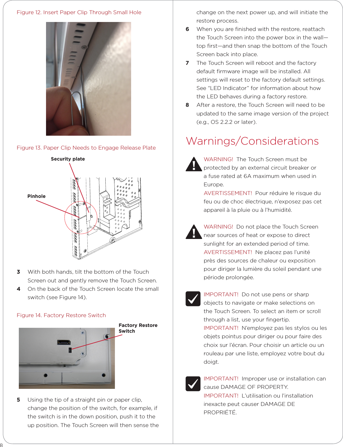 Figure 12. Insert Paper Clip Through Small HoleFigure 13. Paper Clip Needs to Engage Release Plate3  With both hands, tilt the bottom of the Touch Screen out and gently remove the Touch Screen.4  On the back of the Touch Screen locate the small switch (see Figure 14). Figure 14. Factory Restore Switch5  Using the tip of a straight pin or paper clip, change the position of the switch, for example, if the switch is in the down position, push it to the up position. The Touch Screen will then sense the change on the next power up, and will initiate the restore process. 6  When you are ﬁnished with the restore, reattach the Touch Screen into the power box in the wall—top ﬁrst—and then snap the bottom of the Touch Screen back into place. 7  The Touch Screen will reboot and the factory default ﬁrmware image will be installed. All settings will reset to the factory default settings. See “LED Indicator” for information about how the LED behaves during a factory restore. 8  After a restore, the Touch Screen will need to be updated to the same image version of the project (e.g., OS 2.2.2 or later).Warnings/ConsiderationsWARNING!  The Touch Screen must be protected by an external circuit breaker or a fuse rated at 6A maximum when used in Europe.AVERTISSEMENT!  Pour réduire le risque du feu ou de choc électrique, n’exposez pas cet appareil à la pluie ou à l’humidité.WARNING!  Do not place the Touch Screen near sources of heat or expose to direct sunlight for an extended period of time.AVERTISSEMENT!  Ne placez pas l’unité près des sources de chaleur ou exposition pour diriger la lumière du soleil pendant une période prolongée.IMPORTANT!  Do not use pens or sharp objects to navigate or make selections on the Touch Screen. To select an item or scroll through a list, use your ﬁngertip.IMPORTANT!  N’employez pas les stylos ou les objets pointus pour diriger ou pour faire des choix sur l’écran. Pour choisir un article ou un rouleau par une liste, employez votre bout du doigt.IMPORTANT!  Improper use or installation can cause DAMAGE OF PROPERTY.IMPORTANT!  L’utilisation ou l’installation inexacte peut causer DAMAGE DE PROPRIÉTÉ.8Factory Restore SwitchC4-7” TOUCH SCREEN IN WALL-V21:1 SCALESecurity platePinhole
