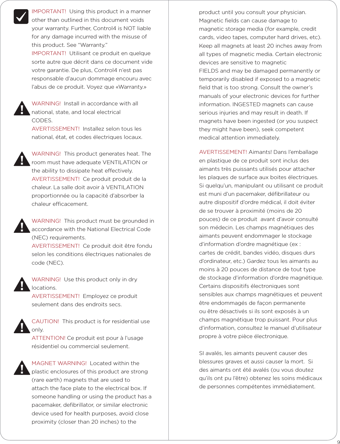 IMPORTANT!  Using this product in a manner other than outlined in this document voids your warranty. Further, Control4 is NOT liable for any damage incurred with the misuse of this product. See “Warranty.”IMPORTANT!  Utilisant ce produit en quelque sorte autre que décrit dans ce document vide votre garantie. De plus, Control4 n’est pas responsable d’aucun dommage encouru avec l’abus de ce produit. Voyez que «Warranty.»WARNING!  Install in accordance with all national, state, and local electricalCODES.AVERTISSEMENT!  Installez selon tous les national, état, et codes électriques locaux.WARNING!  This product generates heat. The room must have adequate VENTILATION or the ability to dissipate heat eectively.AVERTISSEMENT!  Ce produit produit de la chaleur. La salle doit avoir à VENTILATION proportionnée ou la capacité d’absorber la chaleur ecacement.WARNING!  This product must be grounded in accordance with the National Electrical Code (NEC) requirements.AVERTISSEMENT!  Ce produit doit être fondu selon les conditions électriques nationales de code (NEC).WARNING!  Use this product only in dry locations.AVERTISSEMENT!  Employez ce produit seulement dans des endroits secs.CAUTION!  This product is for residential use only.ATTENTION! Ce produit est pour à l’usage résidentiel ou commercial seulement.MAGNET WARNING!  Located within the plastic enclosures of this product are strong (rare earth) magnets that are used to attach the face plate to the electrical box. If someone handling or using the product has a pacemaker, deﬁbrillator, or similar electronic device used for health purposes, avoid close proximity (closer than 20 inches) to the 9product until you consult your physician. Magnetic ﬁelds can cause damage to magnetic storage media (for example, credit cards, video tapes, computer hard drives, etc). Keep all magnets at least 20 inches away from all types of magnetic media. Certain electronic devices are sensitive to magneticFIELDS and may be damaged permanently or temporarily disabled if exposed to a magnetic ﬁeld that is too strong. Consult the owner’s manuals of your electronic devices for further information. INGESTED magnets can cause serious injuries and may result in death. If magnets have been ingested (or you suspect they might have been), seek competent medical attention immediately.AVERTISSEMENT! Aimants! Dans l’emballage en plastique de ce produit sont inclus des aimants très puissants utilisés pour attacher les plaques de surface aux boites électriques. Si quelqu’un, manipulant ou utilisant ce produit est muni d’un pacemaker, déﬁbrillateur ou autre dispositif d’ordre médical, il doit éviter de se trouver à proximité (moins de 20 pouces) de ce produit  avant d’avoir consulté son médecin. Les champs magnétiques des aimants peuvent endommager le stockage d’information d’ordre magnétique (ex : cartes de crédit, bandes vidéo, disques durs d’ordinateur, etc.) Gardez tous les aimants au moins à 20 pouces de distance de tout type de stockage d’information d’ordre magnétique. Certains dispositifs électroniques sont sensibles aux champs magnétiques et peuvent être endommagés de façon permanente  ou être désactivés si ils sont exposés à un champs magnétique trop puissant. Pour plus d’information, consultez le manuel d’utilisateur propre à votre pièce électronique.SI avalés, les aimants peuvent causer des blessures graves et aussi causer la mort.  Si des aimants ont été avalés (ou vous doutez qu’ils ont pu l’être) obtenez les soins médicaux de personnes compétentes immédiatement.