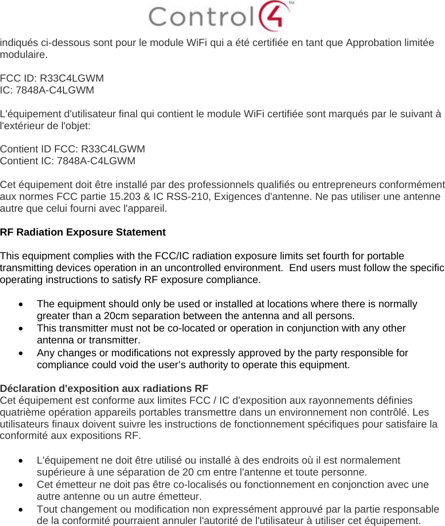  indiqués ci-dessous sont pour le module WiFi qui a été certifiée en tant que Approbation limitée modulaire.  FCC ID: R33C4LGWM IC: 7848A-C4LGWM  L&apos;équipement d&apos;utilisateur final qui contient le module WiFi certifiée sont marqués par le suivant à l&apos;extérieur de l&apos;objet:  Contient ID FCC: R33C4LGWM Contient IC: 7848A-C4LGWM  Cet équipement doit être installé par des professionnels qualifiés ou entrepreneurs conformément aux normes FCC partie 15.203 &amp; IC RSS-210, Exigences d&apos;antenne. Ne pas utiliser une antenne autre que celui fourni avec l&apos;appareil.  RF Radiation Exposure Statement  This equipment complies with the FCC/IC radiation exposure limits set fourth for portable transmitting devices operation in an uncontrolled environment.  End users must follow the specific operating instructions to satisfy RF exposure compliance.    The equipment should only be used or installed at locations where there is normally greater than a 20cm separation between the antenna and all persons.   This transmitter must not be co-located or operation in conjunction with any other antenna or transmitter.   Any changes or modifications not expressly approved by the party responsible for compliance could void the user’s authority to operate this equipment.  Déclaration d&apos;exposition aux radiations RF Cet équipement est conforme aux limites FCC / IC d&apos;exposition aux rayonnements définies quatrième opération appareils portables transmettre dans un environnement non contrôlé. Les utilisateurs finaux doivent suivre les instructions de fonctionnement spécifiques pour satisfaire la conformité aux expositions RF.   L&apos;équipement ne doit être utilisé ou installé à des endroits où il est normalement supérieure à une séparation de 20 cm entre l&apos;antenne et toute personne.  Cet émetteur ne doit pas être co-localisés ou fonctionnement en conjonction avec une autre antenne ou un autre émetteur.  Tout changement ou modification non expressément approuvé par la partie responsable de la conformité pourraient annuler l&apos;autorité de l&apos;utilisateur à utiliser cet équipement.   