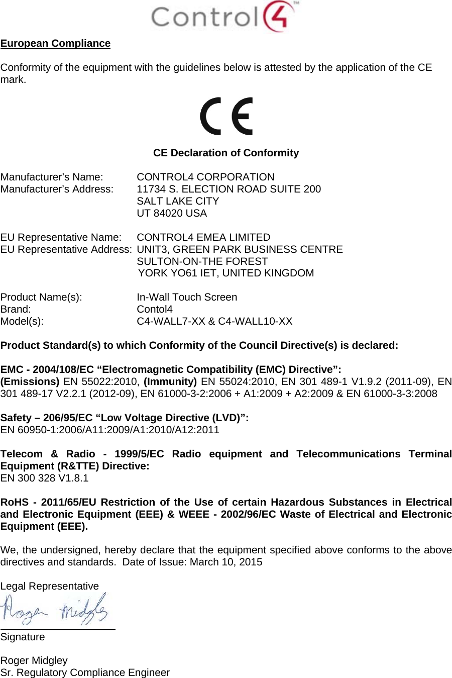  European Compliance  Conformity of the equipment with the guidelines below is attested by the application of the CE mark.     CE Declaration of Conformity  Manufacturer’s Name:  CONTROL4 CORPORATION  Manufacturer’s Address:   11734 S. ELECTION ROAD SUITE 200  SALT LAKE CITY  UT 84020 USA                          EU Representative Name:  CONTROL4 EMEA LIMITED EU Representative Address:  UNIT3, GREEN PARK BUSINESS CENTRE SULTON-ON-THE FOREST YORK YO61 IET, UNITED KINGDOM       Product Name(s):   In-Wall Touch Screen  Brand:  Contol4     Model(s):  C4-WALL7-XX &amp; C4-WALL10-XX  Product Standard(s) to which Conformity of the Council Directive(s) is declared:  EMC - 2004/108/EC “Electromagnetic Compatibility (EMC) Directive”: (Emissions) EN 55022:2010, (Immunity) EN 55024:2010, EN 301 489-1 V1.9.2 (2011-09), EN 301 489-17 V2.2.1 (2012-09), EN 61000-3-2:2006 + A1:2009 + A2:2009 &amp; EN 61000-3-3:2008  Safety – 206/95/EC “Low Voltage Directive (LVD)”: EN 60950-1:2006/A11:2009/A1:2010/A12:2011   Telecom &amp; Radio - 1999/5/EC Radio equipment and Telecommunications Terminal Equipment (R&amp;TTE) Directive: EN 300 328 V1.8.1  RoHS - 2011/65/EU Restriction of the Use of certain Hazardous Substances in Electrical and Electronic Equipment (EEE) &amp; WEEE - 2002/96/EC Waste of Electrical and Electronic Equipment (EEE).  We, the undersigned, hereby declare that the equipment specified above conforms to the above directives and standards.  Date of Issue: March 10, 2015  Legal Representative  Signature     Roger Midgley    Sr. Regulatory Compliance Engineer    