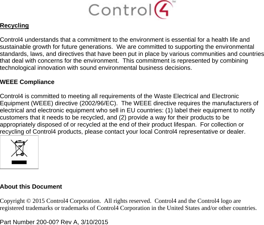  Recycling  Control4 understands that a commitment to the environment is essential for a health life and sustainable growth for future generations.  We are committed to supporting the environmental standards, laws, and directives that have been put in place by various communities and countries that deal with concerns for the environment.  This commitment is represented by combining technological innovation with sound environmental business decisions.  WEEE Compliance  Control4 is committed to meeting all requirements of the Waste Electrical and Electronic Equipment (WEEE) directive (2002/96/EC).  The WEEE directive requires the manufacturers of electrical and electronic equipment who sell in EU countries: (1) label their equipment to notify customers that it needs to be recycled, and (2) provide a way for their products to be appropriately disposed of or recycled at the end of their product lifespan.  For collection or recycling of Control4 products, please contact your local Control4 representative or dealer.    About this Document  Copyright © 2015 Control4 Corporation.  All rights reserved.  Control4 and the Control4 logo are registered trademarks or trademarks of Control4 Corporation in the United States and/or other countries.   Part Number 200-00? Rev A, 3/10/2015  