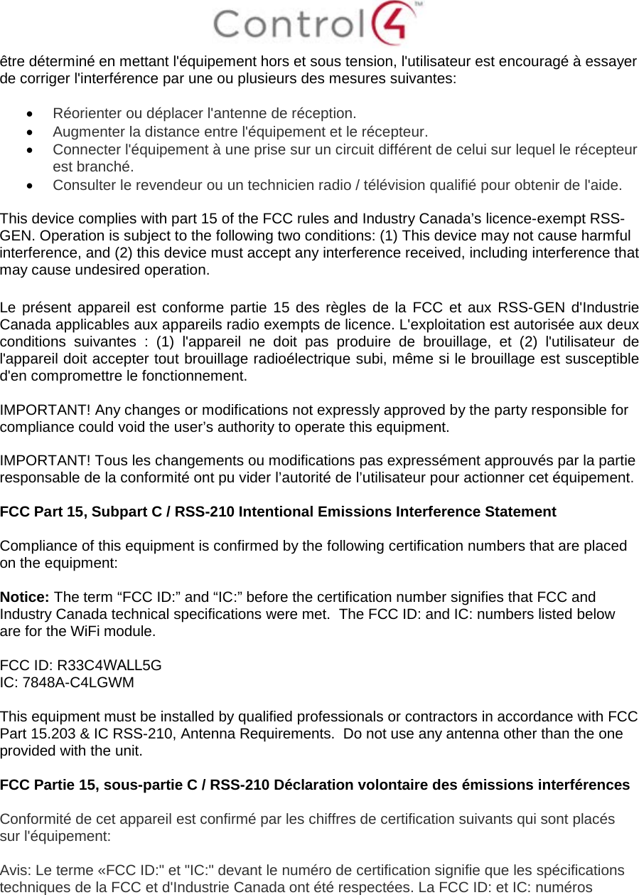 être déterminé en mettant l&apos;équipement hors et sous tension, l&apos;utilisateur est encouragé à essayer de corriger l&apos;interférence par une ou plusieurs des mesures suivantes: •Réorienter ou déplacer l&apos;antenne de réception.•Augmenter la distance entre l&apos;équipement et le récepteur.•Connecter l&apos;équipement à une prise sur un circuit différent de celui sur lequel le récepteurest branché.•Consulter le revendeur ou un technicien radio / télévision qualifié pour obtenir de l&apos;aide.This device complies with part 15 of the FCC rules and Industry Canada’s licence-exempt RSS-GEN. Operation is subject to the following two conditions: (1) This device may not cause harmful interference, and (2) this device must accept any interference received, including interference that may cause undesired operation. Le présent appareil est conforme partie 15 des règles de la FCC et aux RSS-GEN d&apos;Industrie Canada applicables aux appareils radio exempts de licence. L&apos;exploitation est autorisée aux deux conditions suivantes : (1) l&apos;appareil ne doit pas produire de brouillage, et (2) l&apos;utilisateur de l&apos;appareil doit accepter tout brouillage radioélectrique subi, même si le brouillage est susceptible d&apos;en compromettre le fonctionnement. IMPORTANT! Any changes or modifications not expressly approved by the party responsible for compliance could void the user’s authority to operate this equipment. IMPORTANT! Tous les changements ou modifications pas expressément approuvés par la partie responsable de la conformité ont pu vider l’autorité de l’utilisateur pour actionner cet équipement. FCC Part 15, Subpart C / RSS-210 Intentional Emissions Interference Statement Compliance of this equipment is confirmed by the following certification numbers that are placed on the equipment: Notice: The term “FCC ID:” and “IC:” before the certification number signifies that FCC and Industry Canada technical specifications were met.  The FCC ID: and IC: numbers listed below are for the WiFi module. FCC ID: R33C4WALL5G IC: 7848A-C4LGWM This equipment must be installed by qualified professionals or contractors in accordance with FCC Part 15.203 &amp; IC RSS-210, Antenna Requirements.  Do not use any antenna other than the one provided with the unit. FCC Partie 15, sous-partie C / RSS-210 Déclaration volontaire des émissions interférences Conformité de cet appareil est confirmé par les chiffres de certification suivants qui sont placés sur l&apos;équipement: Avis: Le terme «FCC ID:&quot; et &quot;IC:&quot; devant le numéro de certification signifie que les spécifications techniques de la FCC et d&apos;Industrie Canada ont été respectées. La FCC ID: et IC: numéros 