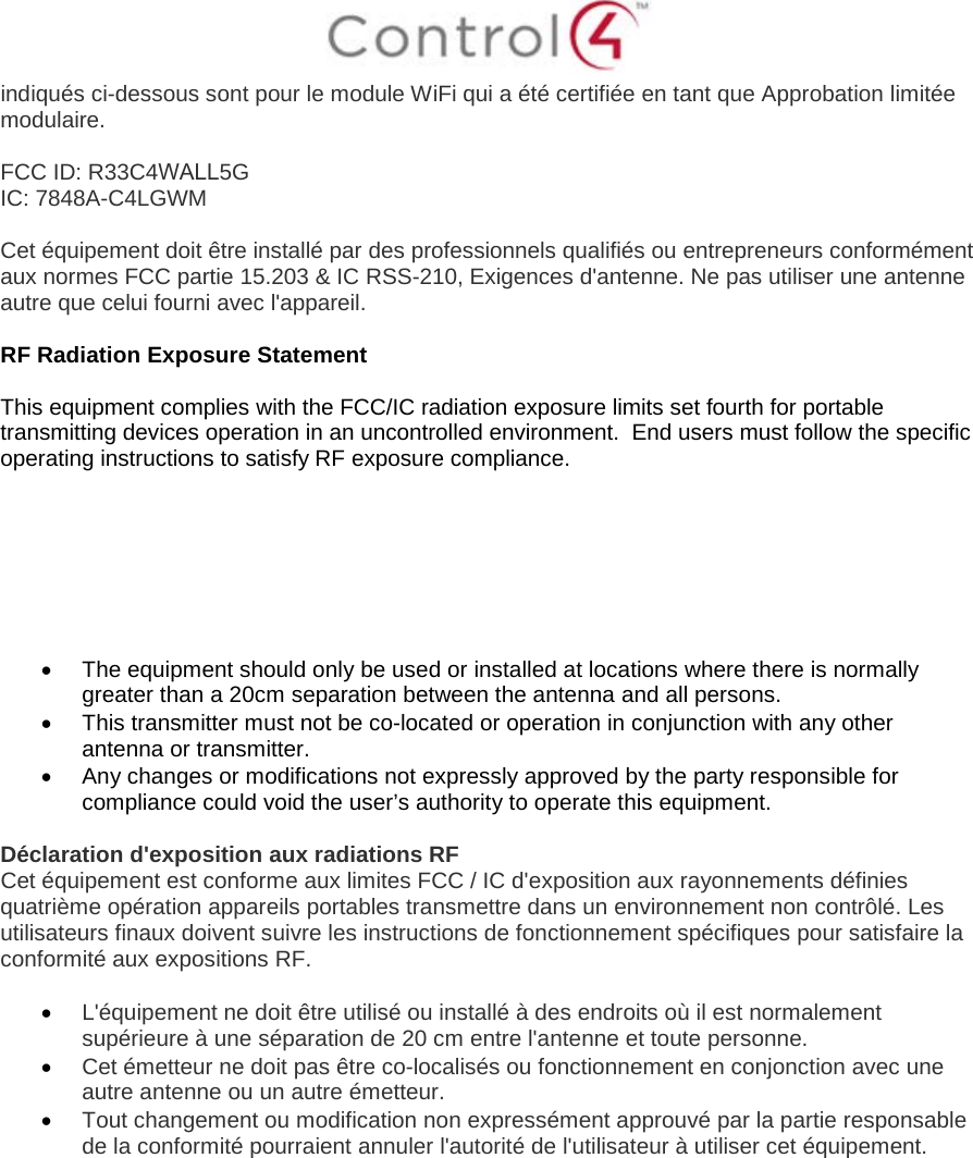 indiqués ci-dessous sont pour le module WiFi qui a été certifiée en tant que Approbation limitée modulaire. FCC ID: R33C4WALL5G IC: 7848A-C4LGWM Cet équipement doit être installé par des professionnels qualifiés ou entrepreneurs conformément aux normes FCC partie 15.203 &amp; IC RSS-210, Exigences d&apos;antenne. Ne pas utiliser une antenne autre que celui fourni avec l&apos;appareil. RF Radiation Exposure Statement This equipment complies with the FCC/IC radiation exposure limits set fourth for portable transmitting devices operation in an uncontrolled environment.  End users must follow the specific operating instructions to satisfy RF exposure compliance. •The equipment should only be used or installed at locations where there is normallygreater than a 20cm separation between the antenna and all persons.•This transmitter must not be co-located or operation in conjunction with any otherantenna or transmitter.•Any changes or modifications not expressly approved by the party responsible forcompliance could void the user’s authority to operate this equipment.Déclaration d&apos;exposition aux radiations RF Cet équipement est conforme aux limites FCC / IC d&apos;exposition aux rayonnements définies quatrième opération appareils portables transmettre dans un environnement non contrôlé. Les utilisateurs finaux doivent suivre les instructions de fonctionnement spécifiques pour satisfaire la conformité aux expositions RF. •L&apos;équipement ne doit être utilisé ou installé à des endroits où il est normalementsupérieure à une séparation de 20 cm entre l&apos;antenne et toute personne.•Cet émetteur ne doit pas être co-localisés ou fonctionnement en conjonction avec uneautre antenne ou un autre émetteur.•Tout changement ou modification non expressément approuvé par la partie responsablede la conformité pourraient annuler l&apos;autorité de l&apos;utilisateur à utiliser cet équipement.