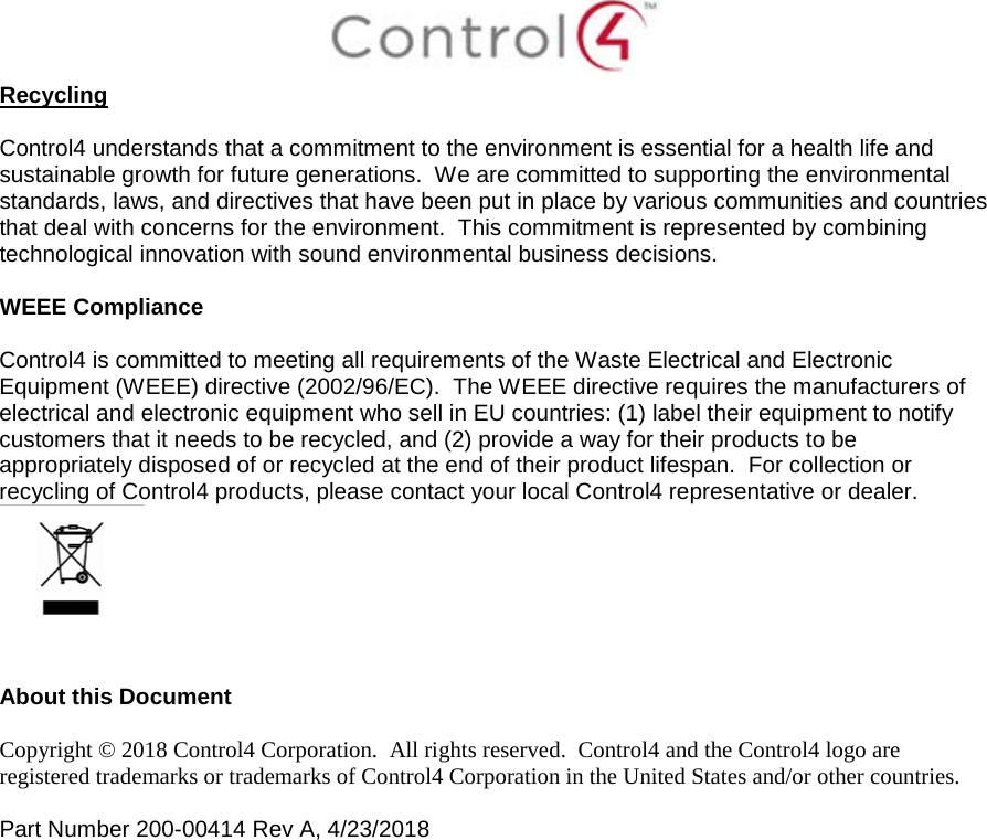  Recycling  Control4 understands that a commitment to the environment is essential for a health life and sustainable growth for future generations.  We are committed to supporting the environmental standards, laws, and directives that have been put in place by various communities and countries that deal with concerns for the environment.  This commitment is represented by combining technological innovation with sound environmental business decisions.  WEEE Compliance  Control4 is committed to meeting all requirements of the Waste Electrical and Electronic Equipment (WEEE) directive (2002/96/EC).  The WEEE directive requires the manufacturers of electrical and electronic equipment who sell in EU countries: (1) label their equipment to notify customers that it needs to be recycled, and (2) provide a way for their products to be appropriately disposed of or recycled at the end of their product lifespan.  For collection or recycling of Control4 products, please contact your local Control4 representative or dealer.    About this Document  Copyright © 2018 Control4 Corporation.  All rights reserved.  Control4 and the Control4 logo are registered trademarks or trademarks of Control4 Corporation in the United States and/or other countries.   Part Number 200-00414 Rev A, 4/23/2018  