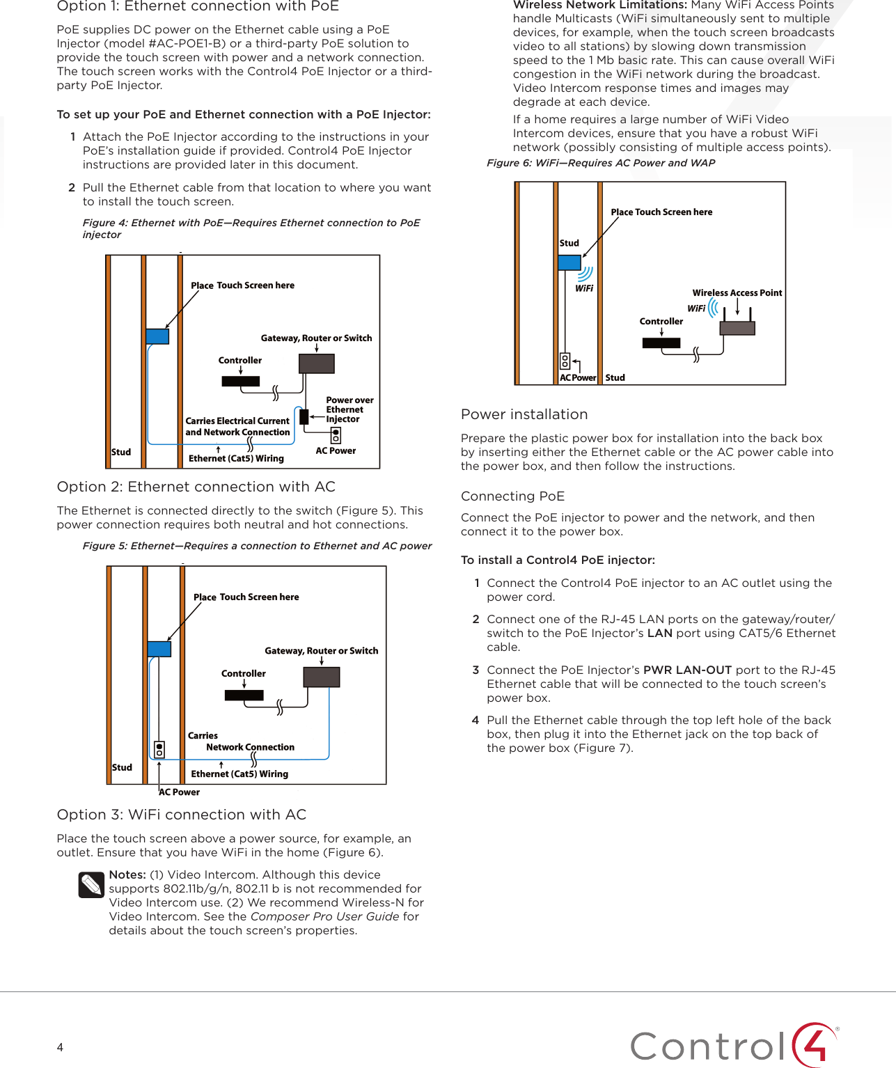 4Option 1: Ethernet connection with PoEPoE supplies DC power on the Ethernet cable using a PoE Injector (model #AC-POE1-B) or a third-party PoE solution to provide the touch screen with power and a network connection. The touch screen works with the Control4 PoE Injector or a third-party PoE Injector. To set up your PoE and Ethernet connection with a PoE Injector:1  Attach the PoE Injector according to the instructions in your PoE’s installation guide if provided. Control4 PoE Injector instructions are provided later in this document.2  Pull the Ethernet cable from that location to where you want to install the touch screen.Figure 4: Ethernet with PoE—Requires Ethernet connection to PoE injectorOption 2: Ethernet connection with ACThe Ethernet is connected directly to the switch (Figure 5). This power connection requires both neutral and hot connections.Figure 5: Ethernet—Requires a connection to Ethernet and AC powerOption 3: WiFi connection with ACPlace the touch screen above a power source, for example, an outlet. Ensure that you have WiFi in the home (Figure 6).Notes: (1) Video Intercom. Although this device supports 802.11b/g/n, 802.11 b is not recommended for Video Intercom use. (2) We recommend Wireless-N for Video Intercom. See the Composer Pro User Guide for details about the touch screen’s properties.Wireless Network Limitations: Many WiFi Access Points handle Multicasts (WiFi simultaneously sent to multiple devices, for example, when the touch screen broadcasts video to all stations) by slowing down transmission speed to the 1 Mb basic rate. This can cause overall WiFi congestion in the WiFi network during the broadcast. Video Intercom response times and images may degrade at each device. If a home requires a large number of WiFi Video Intercom devices, ensure that you have a robust WiFi network (possibly consisting of multiple access points).Figure 6: WiFi—Requires AC Power and WAPPower installationPrepare the plastic power box for installation into the back box by inserting either the Ethernet cable or the AC power cable into the power box, and then follow the instructions.Connecting PoEConnect the PoE injector to power and the network, and then connect it to the power box.To install a Control4 PoE injector:1  Connect the Control4 PoE injector to an AC outlet using the power cord. 2  Connect one of the RJ-45 LAN ports on the gateway/router/switch to the PoE Injector’s LAN port using CAT5/6 Ethernet cable.3  Connect the PoE Injector’s PWR LAN-OUT port to the RJ-45 Ethernet cable that will be connected to the touch screen’s power box.4  Pull the Ethernet cable through the top left hole of the back box, then plug it into the Ethernet jack on the top back of the power box (Figure 7).