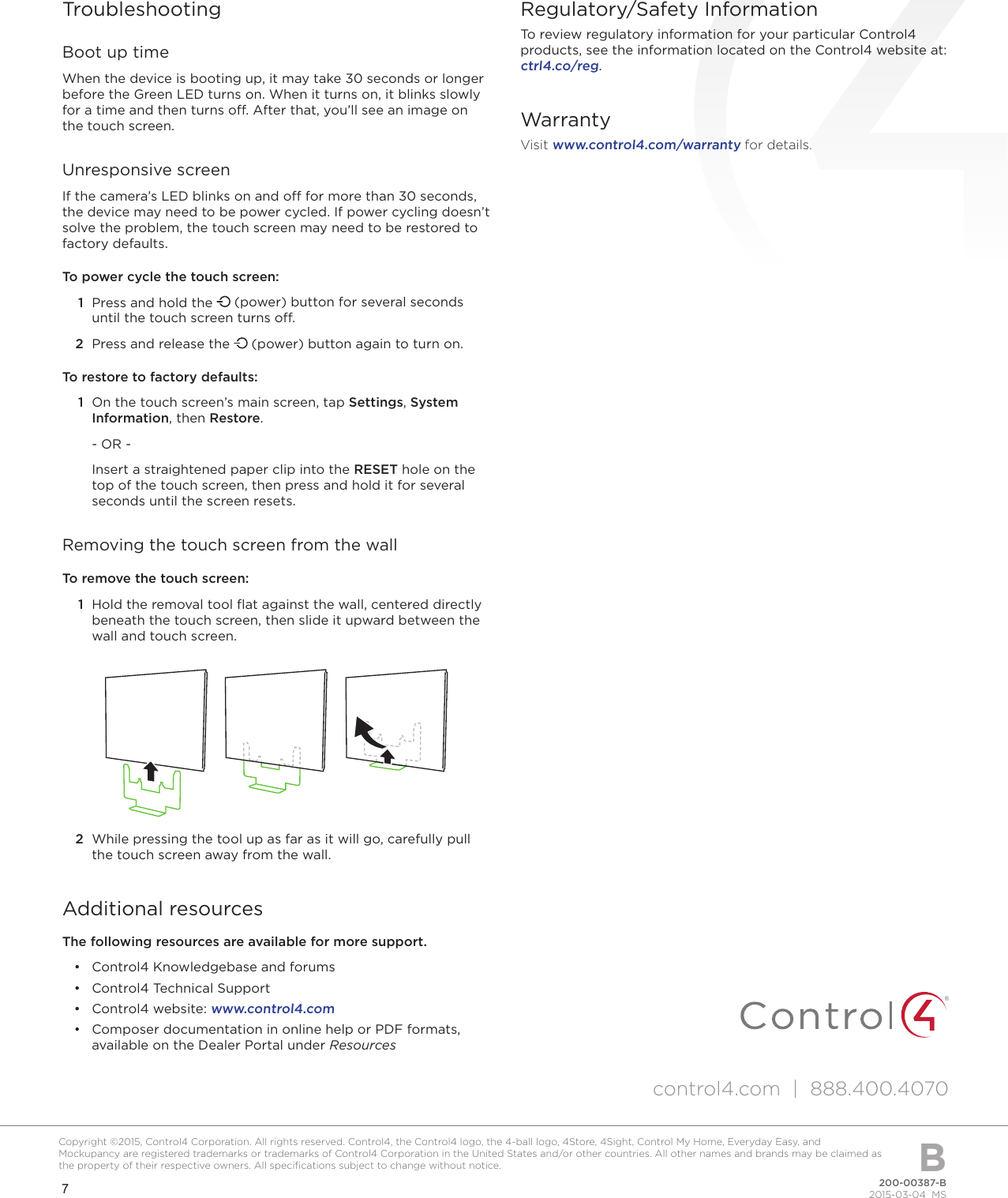 7200-00387-B2015-03-04  MSCopyright ©2015, Control4 Corporation. All rights reserved. Control4, the Control4 logo, the 4-ball logo, 4Store, 4Sight, Control My Home, Everyday Easy, and Mockupancy are registered trademarks or trademarks of Control4 Corporation in the United States and/or other countries. All other names and brands may be claimed as the property of their respective owners. All speciﬁcations subject to change without notice. BTroubleshootingBoot up timeWhen the device is booting up, it may take 30 seconds or longer before the Green LED turns on. When it turns on, it blinks slowly for a time and then turns o. After that, you’ll see an image on the touch screen.Unresponsive screenIf the camera’s LED blinks on and o for more than 30 seconds, the device may need to be power cycled. If power cycling doesn’t solve the problem, the touch screen may need to be restored to factory defaults.To power cycle the touch screen:1  Press and hold the   (power) button for several seconds until the touch screen turns o. 2  Press and release the   (power) button again to turn on.To restore to factory defaults:1  On the touch screen’s main screen, tap Settings, System Information, then Restore.- OR -Insert a straightened paper clip into the RESET hole on the top of the touch screen, then press and hold it for several seconds until the screen resets.Removing the touch screen from the wallTo remove the touch screen:1  Hold the removal tool ﬂat against the wall, centered directly beneath the touch screen, then slide it upward between the wall and touch screen.2  While pressing the tool up as far as it will go, carefully pull the touch screen away from the wall.Additional resourcesThe following resources are available for more support.• Control4 Knowledgebase and forums• Control4 Technical Support• Control4 website: www.control4.com• Composer documentation in online help or PDF formats,available on the Dealer Portal under ResourcesRegulatory/Safety InformationTo review regulatory information for your particular Control4 products, see the information located on the Control4 website at:  ctrl4.co/reg.WarrantyVisit www.control4.com/warranty for details.control4.com  |  888.400.4070