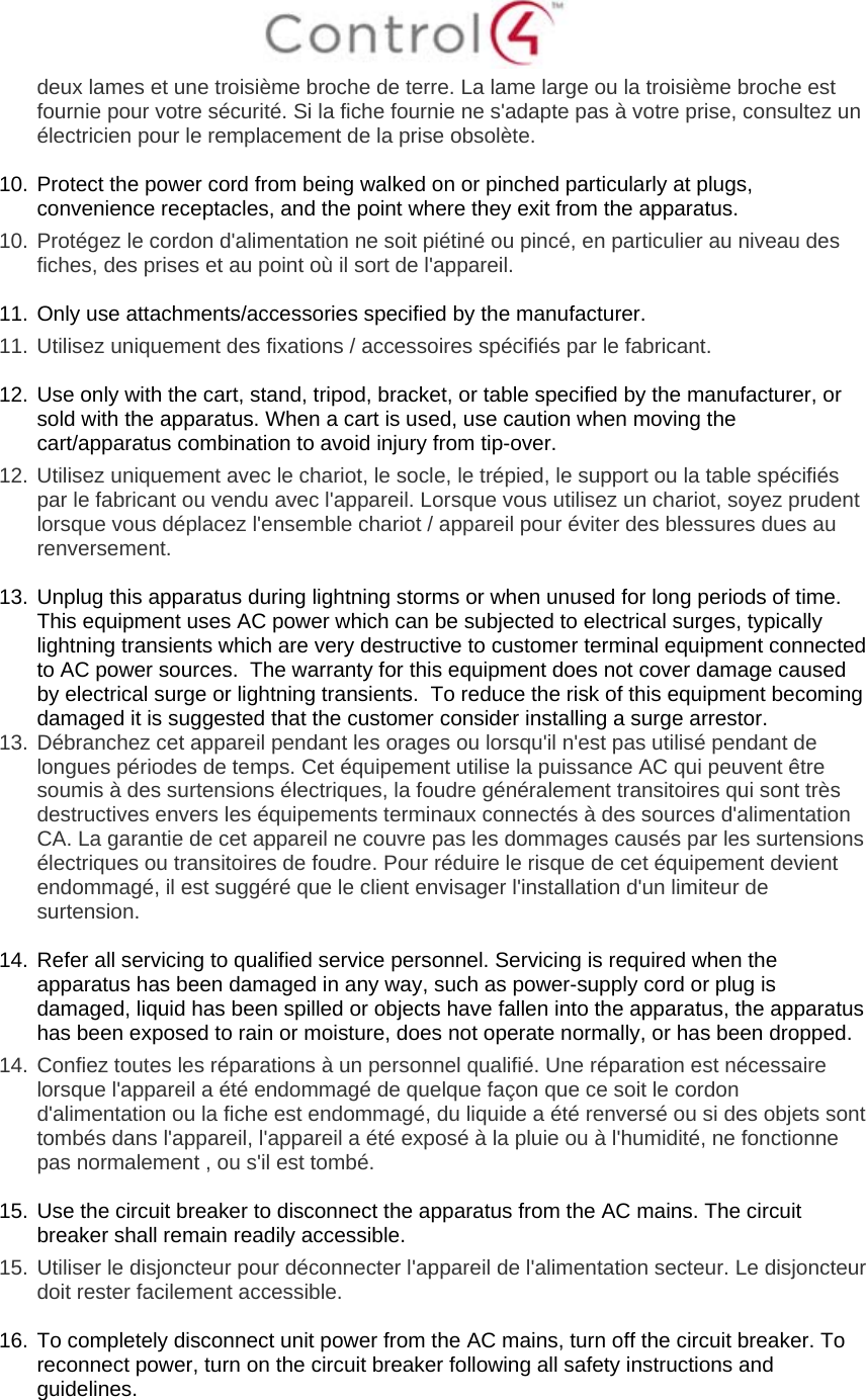  deux lames et une troisième broche de terre. La lame large ou la troisième broche est fournie pour votre sécurité. Si la fiche fournie ne s&apos;adapte pas à votre prise, consultez un électricien pour le remplacement de la prise obsolète.  10. Protect the power cord from being walked on or pinched particularly at plugs, convenience receptacles, and the point where they exit from the apparatus. 10.  Protégez le cordon d&apos;alimentation ne soit piétiné ou pincé, en particulier au niveau des fiches, des prises et au point où il sort de l&apos;appareil.  11. Only use attachments/accessories specified by the manufacturer.  11.  Utilisez uniquement des fixations / accessoires spécifiés par le fabricant.  12. Use only with the cart, stand, tripod, bracket, or table specified by the manufacturer, or sold with the apparatus. When a cart is used, use caution when moving the cart/apparatus combination to avoid injury from tip-over. 12.  Utilisez uniquement avec le chariot, le socle, le trépied, le support ou la table spécifiés par le fabricant ou vendu avec l&apos;appareil. Lorsque vous utilisez un chariot, soyez prudent lorsque vous déplacez l&apos;ensemble chariot / appareil pour éviter des blessures dues au renversement.  13. Unplug this apparatus during lightning storms or when unused for long periods of time.  This equipment uses AC power which can be subjected to electrical surges, typically lightning transients which are very destructive to customer terminal equipment connected to AC power sources.  The warranty for this equipment does not cover damage caused by electrical surge or lightning transients.  To reduce the risk of this equipment becoming damaged it is suggested that the customer consider installing a surge arrestor. 13.  Débranchez cet appareil pendant les orages ou lorsqu&apos;il n&apos;est pas utilisé pendant de longues périodes de temps. Cet équipement utilise la puissance AC qui peuvent être soumis à des surtensions électriques, la foudre généralement transitoires qui sont très destructives envers les équipements terminaux connectés à des sources d&apos;alimentation CA. La garantie de cet appareil ne couvre pas les dommages causés par les surtensions électriques ou transitoires de foudre. Pour réduire le risque de cet équipement devient endommagé, il est suggéré que le client envisager l&apos;installation d&apos;un limiteur de surtension.  14. Refer all servicing to qualified service personnel. Servicing is required when the apparatus has been damaged in any way, such as power-supply cord or plug is damaged, liquid has been spilled or objects have fallen into the apparatus, the apparatus has been exposed to rain or moisture, does not operate normally, or has been dropped. 14.  Confiez toutes les réparations à un personnel qualifié. Une réparation est nécessaire lorsque l&apos;appareil a été endommagé de quelque façon que ce soit le cordon d&apos;alimentation ou la fiche est endommagé, du liquide a été renversé ou si des objets sont tombés dans l&apos;appareil, l&apos;appareil a été exposé à la pluie ou à l&apos;humidité, ne fonctionne pas normalement , ou s&apos;il est tombé.  15. Use the circuit breaker to disconnect the apparatus from the AC mains. The circuit breaker shall remain readily accessible.  15.  Utiliser le disjoncteur pour déconnecter l&apos;appareil de l&apos;alimentation secteur. Le disjoncteur doit rester facilement accessible.  16. To completely disconnect unit power from the AC mains, turn off the circuit breaker. To reconnect power, turn on the circuit breaker following all safety instructions and guidelines. 