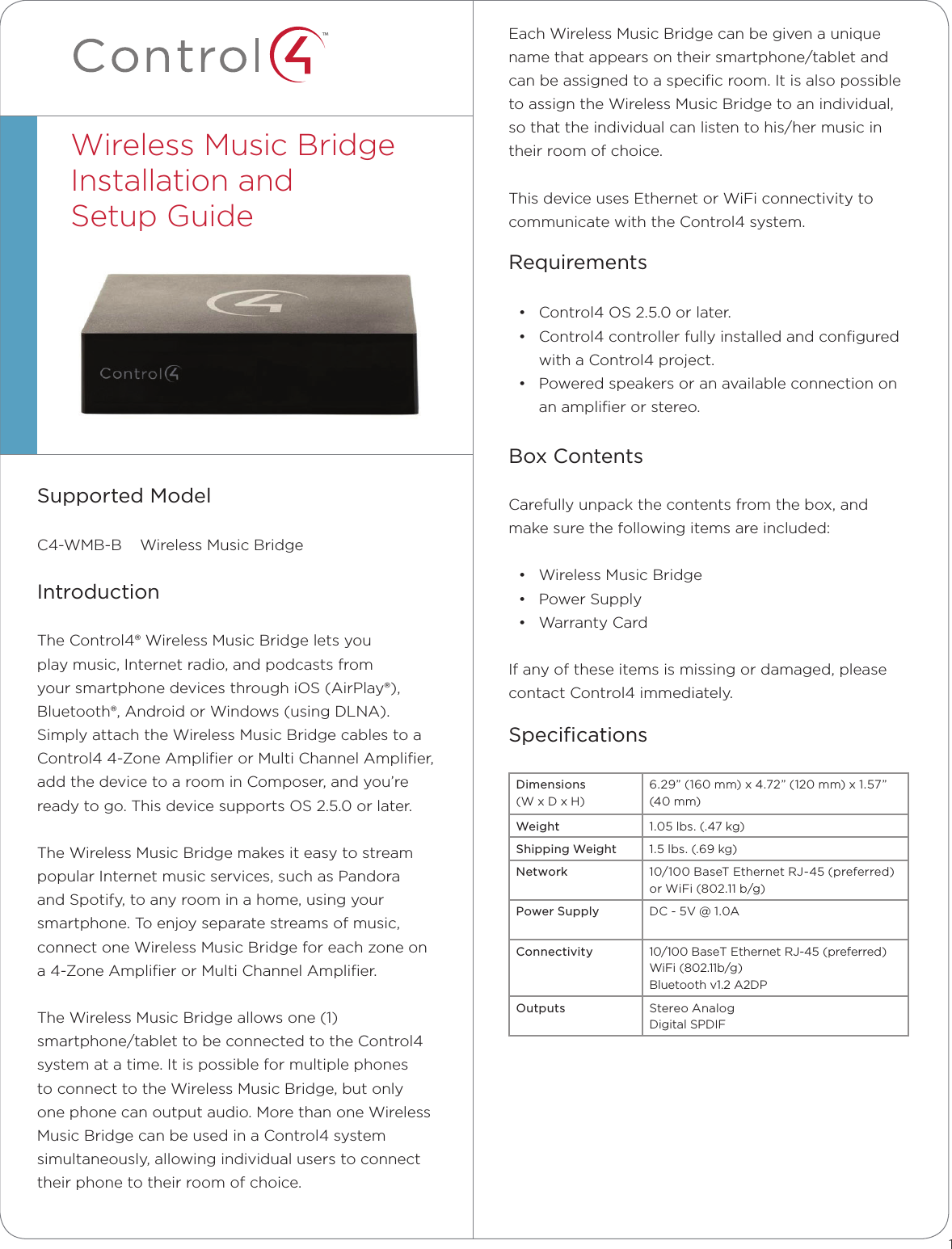 ™Each Wireless Music Bridge can be given a unique name that appears on their smartphone/tablet and can be assigned to a speciﬁc room. It is also possible to assign the Wireless Music Bridge to an individual, so that the individual can listen to his/her music in their room of choice.This device uses Ethernet or WiFi connectivity to communicate with the Control4 system.Requirements• Control4 OS 2.5.0 or later.• Control4 controller fully installed and conﬁgured with a Control4 project. • Powered speakers or an available connection on an ampliﬁer or stereo. Box ContentsCarefully unpack the contents from the box, and make sure the following items are included:• Wireless Music Bridge• Power Supply• Warranty CardIf any of these items is missing or damaged, please contact Control4 immediately.SpeciﬁcationsDimensions  (W x D x H)6.29” (160 mm) x 4.72” (120 mm) x 1.57” (40 mm)Weight 1.05 lbs. (.47 kg)Shipping Weight 1.5 lbs. (.69 kg)Network 10/100 BaseT Ethernet RJ-45 (preferred) or WiFi (802.11 b/g)Power Supply DC - 5V @ 1.0AConnectivity 10/100 BaseT Ethernet RJ-45 (preferred)WiFi (802.11b/g)Bluetooth v1.2 A2DPOutputs Stereo Analog Digital SPDIFSupported ModelC4-WMB-B    Wireless Music BridgeIntroductionThe Control4® Wireless Music Bridge lets you play music, Internet radio, and podcasts from your smartphone devices through iOS (AirPlay®), Bluetooth®, Android or Windows (using DLNA). Simply attach the Wireless Music Bridge cables to a Control4 4-Zone Ampliﬁer or Multi Channel Ampliﬁer, add the device to a room in Composer, and you’re ready to go. This device supports OS 2.5.0 or later.The Wireless Music Bridge makes it easy to stream popular Internet music services, such as Pandora and Spotify, to any room in a home, using your smartphone. To enjoy separate streams of music, connect one Wireless Music Bridge for each zone on a 4-Zone Ampliﬁer or Multi Channel Ampliﬁer.The Wireless Music Bridge allows one (1) smartphone/tablet to be connected to the Control4 system at a time. It is possible for multiple phones to connect to the Wireless Music Bridge, but only one phone can output audio. More than one Wireless Music Bridge can be used in a Control4 system simultaneously, allowing individual users to connect their phone to their room of choice. Wireless Music Bridge  Installation and  Setup Guide1