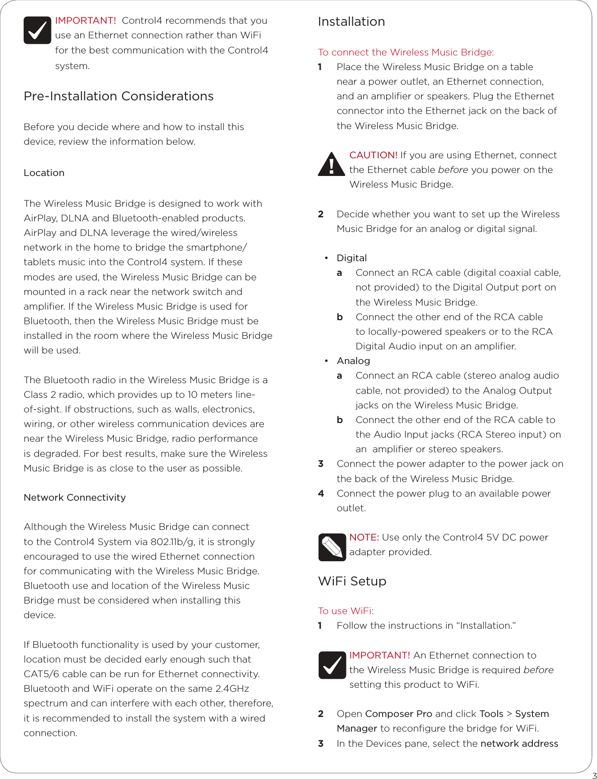 IMPORTANT!  Control4 recommends that you use an Ethernet connection rather than WiFi for the best communication with the Control4 system. Pre-Installation ConsiderationsBefore you decide where and how to install this device, review the information below.LocationThe Wireless Music Bridge is designed to work with AirPlay, DLNA and Bluetooth-enabled products.   AirPlay and DLNA leverage the wired/wireless network in the home to bridge the smartphone/tablets music into the Control4 system. If these modes are used, the Wireless Music Bridge can be mounted in a rack near the network switch and ampliﬁer. If the Wireless Music Bridge is used for Bluetooth, then the Wireless Music Bridge must be installed in the room where the Wireless Music Bridge will be used.The Bluetooth radio in the Wireless Music Bridge is a Class 2 radio, which provides up to 10 meters line-of-sight. If obstructions, such as walls, electronics, wiring, or other wireless communication devices are near the Wireless Music Bridge, radio performance is degraded. For best results, make sure the Wireless Music Bridge is as close to the user as possible.Network ConnectivityAlthough the Wireless Music Bridge can connect to the Control4 System via 802.11b/g, it is strongly encouraged to use the wired Ethernet connection for communicating with the Wireless Music Bridge.   Bluetooth use and location of the Wireless Music Bridge must be considered when installing this device. If Bluetooth functionality is used by your customer, location must be decided early enough such that CAT5/6 cable can be run for Ethernet connectivity. Bluetooth and WiFi operate on the same 2.4GHz spectrum and can interfere with each other, therefore, it is recommended to install the system with a wired connection.3InstallationTo connect the Wireless Music Bridge:1  Place the Wireless Music Bridge on a table near a power outlet, an Ethernet connection, and an ampliﬁer or speakers. Plug the Ethernet connector into the Ethernet jack on the back of the Wireless Music Bridge. CAUTION! If you are using Ethernet, connect the Ethernet cable before you power on the Wireless Music Bridge.2  Decide whether you want to set up the Wireless Music Bridge for an analog or digital signal.• Digital a  Connect an RCA cable (digital coaxial cable, not provided) to the Digital Output port on the Wireless Music Bridge.b  Connect the other end of the RCA cable to locally-powered speakers or to the RCA Digital Audio input on an ampliﬁer.• Analoga  Connect an RCA cable (stereo analog audio cable, not provided) to the Analog Output jacks on the Wireless Music Bridge. b  Connect the other end of the RCA cable to the Audio Input jacks (RCA Stereo input) on an  ampliﬁer or stereo speakers. 3  Connect the power adapter to the power jack on the back of the Wireless Music Bridge. 4  Connect the power plug to an available power outlet. NOTE: Use only the Control4 5V DC power adapter provided.WiFi SetupTo use WiFi:1  Follow the instructions in “Installation.”IMPORTANT! An Ethernet connection to the Wireless Music Bridge is required before setting this product to WiFi.2  Open Composer Pro and click Tools &gt; System Manager to reconﬁgure the bridge for WiFi. 3  In the Devices pane, select the network address 