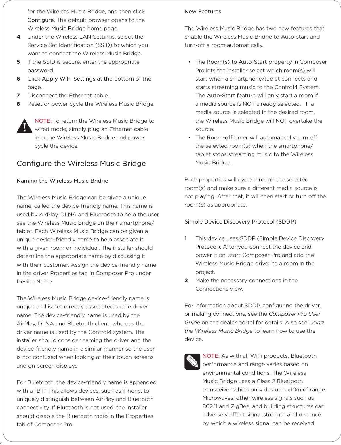 for the Wireless Music Bridge, and then click Conﬁgure. The default browser opens to the Wireless Music Bridge home page.4  Under the Wireless LAN Settings, select the Service Set Identiﬁcation (SSID) to which you want to connect the Wireless Music Bridge.5  If the SSID is secure, enter the appropriate password.6  Click Apply WiFi Settings at the bottom of the page. 7  Disconnect the Ethernet cable.8  Reset or power cycle the Wireless Music Bridge.NOTE: To return the Wireless Music Bridge to wired mode, simply plug an Ethernet cable into the Wireless Music Bridge and power cycle the device.Conﬁgure the Wireless Music BridgeNaming the Wireless Music BridgeThe Wireless Music Bridge can be given a unique name, called the device-friendly name. This name is used by AirPlay, DLNA and Bluetooth to help the user see the Wireless Music Bridge on their smartphone/tablet. Each Wireless Music Bridge can be given a unique device-friendly name to help associate it with a given room or individual. The installer should determine the appropriate name by discussing it with their customer. Assign the device-friendly name in the driver Properties tab in Composer Pro under Device Name.The Wireless Music Bridge device-friendly name is unique and is not directly associated to the driver name. The device-friendly name is used by the AirPlay, DLNA and Bluetooth client, whereas the driver name is used by the Control4 system. The installer should consider naming the driver and the device-friendly name in a similar manner so the user is not confused when looking at their touch screens and on-screen displays.For Bluetooth, the device-friendly name is appended with a “BT.” This allows devices, such as iPhone, to uniquely distinguish between AirPlay and Bluetooth connectivity. If Bluetooth is not used, the installer should disable the Bluetooth radio in the Properties tab of Composer Pro.4New FeaturesThe Wireless Music Bridge has two new features that enable the Wireless Music Bridge to Auto-start and turn-o a room automatically. • The Room(s) to Auto-Start property in Composer Pro lets the installer select which room(s) will start when a smartphone/tablet connects and starts streaming music to the Control4 System.  The Auto-Start feature will only start a room if a media source is NOT already selected.   If a media source is selected in the desired room, the Wireless Music Bridge will NOT overtake the source. • The Room-o timer will automatically turn o the selected room(s) when the smartphone/tablet stops streaming music to the Wireless Music Bridge.   Both properties will cycle through the selected room(s) and make sure a dierent media source is not playing. After that, it will then start or turn o the room(s) as appropriate.Simple Device Discovery Protocol (SDDP)1  This device uses SDDP (Simple Device Discovery Protocol). After you connect the device and power it on, start Composer Pro and add the Wireless Music Bridge driver to a room in the project.2  Make the necessary connections in the Connections view. For information about SDDP, conﬁguring the driver, or making connections, see the Composer Pro User Guide on the dealer portal for details. Also see Using the Wireless Music Bridge to learn how to use the device.NOTE: As with all WiFi products, Bluetooth performance and range varies based on environmental conditions. The Wireless Music Bridge uses a Class 2 Bluetooth transceiver which provides up to 10m of range. Microwaves, other wireless signals such as 802.11 and ZigBee, and building structures can adversely aect signal strength and distance by which a wireless signal can be received.   