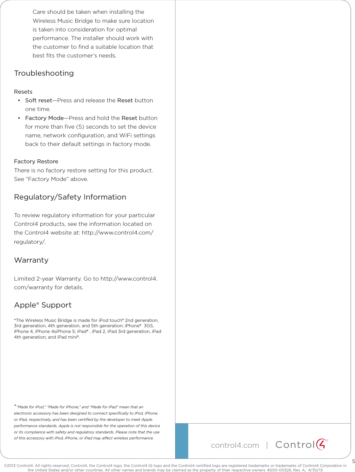 ™©2013 Control4. All rights reserved. Control4, the Control4 logo, the Control4 iQ logo and the Control4 certiﬁed logo are registered trademarks or trademarks of Control4 Corporation in the United States and/or other countries. All other names and brands may be claimed as the property of their respective owners. #200-00326, Rev. A,  4/30/13control4.com   | Care should be taken when installing the Wireless Music Bridge to make sure location is taken into consideration for optimal performance. The installer should work with the customer to ﬁnd a suitable location that best ﬁts the customer’s needs.TroubleshootingResets• Soft reset—Press and release the Reset button one time.• Factory Mode—Press and hold the Reset button for more than ﬁve (5) seconds to set the device name, network conﬁguration, and WiFi settings back to their default settings in factory mode.Factory RestoreThere is no factory restore setting for this product. See “Factory Mode” above.Regulatory/Safety InformationTo review regulatory information for your particular Control4 products, see the information located on the Control4 website at: http://www.control4.com/regulatory/.WarrantyLimited 2-year Warranty. Go to http://www.control4.com/warranty for details.Apple® Support*The Wireless Music Bridge is made for iPod touch® 2nd generation, 3rd generation, 4th generation, and 5th generation; iPhone®  3GS, iPhone 4, iPhone 4siPhone 5; iPad® , iPad 2, iPad 3rd generation, iPad 4th generation; and iPad mini®.*“Made for iPod,” “Made for iPhone,” and “Made for iPad” mean that an electronic accessory has been designed to connect speciﬁcally to iPod, iPhone, or iPad, respectively, and has been certiﬁed by the developer to meet Apple performance standards. Apple is not responsible for the operation of this device or its compliance with safety and regulatory standards. Please note that the use of this accessory with iPod, iPhone, or iPad may aect wireless performance.5