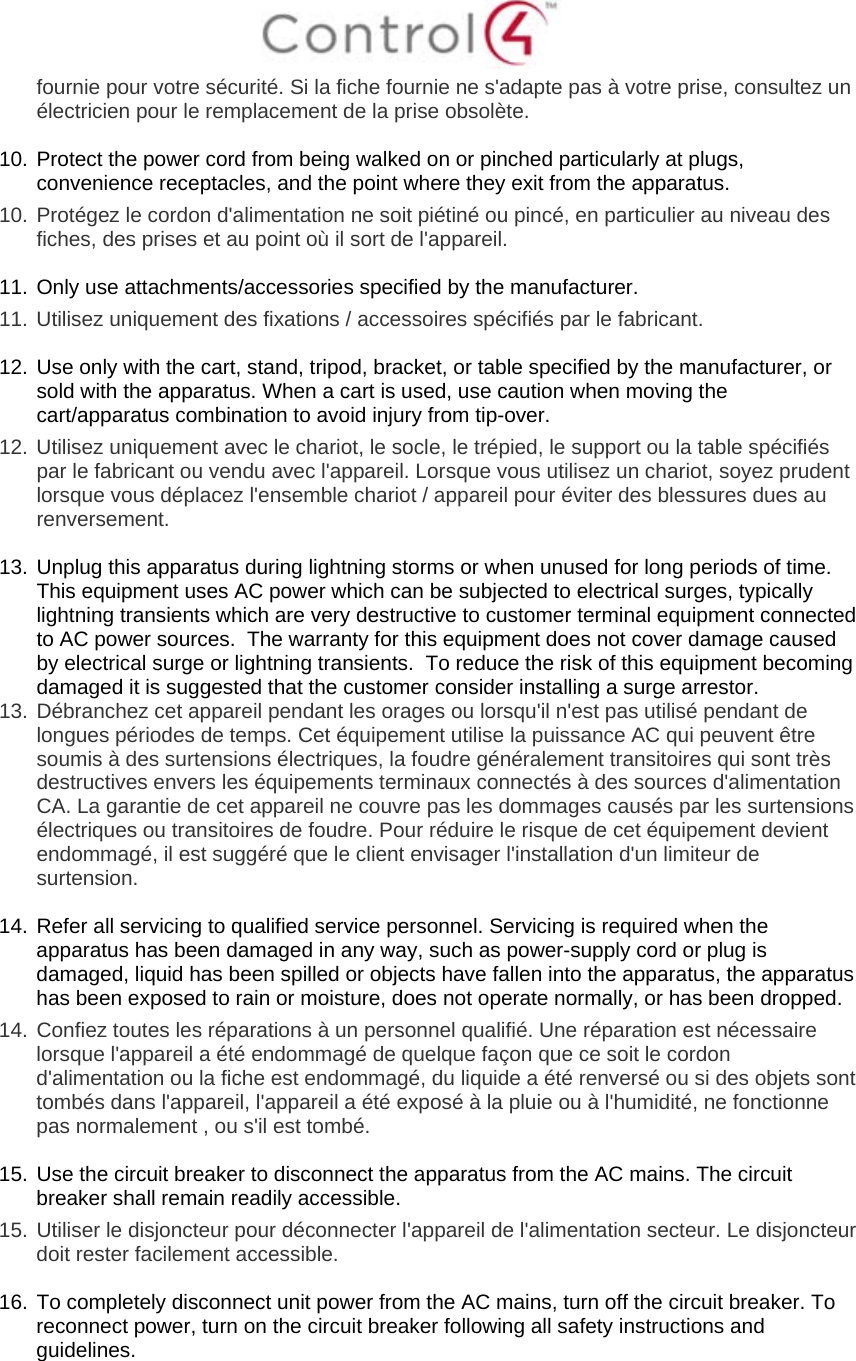  fournie pour votre sécurité. Si la fiche fournie ne s&apos;adapte pas à votre prise, consultez un électricien pour le remplacement de la prise obsolète.  10. Protect the power cord from being walked on or pinched particularly at plugs, convenience receptacles, and the point where they exit from the apparatus. 10.  Protégez le cordon d&apos;alimentation ne soit piétiné ou pincé, en particulier au niveau des fiches, des prises et au point où il sort de l&apos;appareil.  11. Only use attachments/accessories specified by the manufacturer.  11.  Utilisez uniquement des fixations / accessoires spécifiés par le fabricant.  12. Use only with the cart, stand, tripod, bracket, or table specified by the manufacturer, or sold with the apparatus. When a cart is used, use caution when moving the cart/apparatus combination to avoid injury from tip-over. 12.  Utilisez uniquement avec le chariot, le socle, le trépied, le support ou la table spécifiés par le fabricant ou vendu avec l&apos;appareil. Lorsque vous utilisez un chariot, soyez prudent lorsque vous déplacez l&apos;ensemble chariot / appareil pour éviter des blessures dues au renversement.  13. Unplug this apparatus during lightning storms or when unused for long periods of time.  This equipment uses AC power which can be subjected to electrical surges, typically lightning transients which are very destructive to customer terminal equipment connected to AC power sources.  The warranty for this equipment does not cover damage caused by electrical surge or lightning transients.  To reduce the risk of this equipment becoming damaged it is suggested that the customer consider installing a surge arrestor. 13.  Débranchez cet appareil pendant les orages ou lorsqu&apos;il n&apos;est pas utilisé pendant de longues périodes de temps. Cet équipement utilise la puissance AC qui peuvent être soumis à des surtensions électriques, la foudre généralement transitoires qui sont très destructives envers les équipements terminaux connectés à des sources d&apos;alimentation CA. La garantie de cet appareil ne couvre pas les dommages causés par les surtensions électriques ou transitoires de foudre. Pour réduire le risque de cet équipement devient endommagé, il est suggéré que le client envisager l&apos;installation d&apos;un limiteur de surtension.  14. Refer all servicing to qualified service personnel. Servicing is required when the apparatus has been damaged in any way, such as power-supply cord or plug is damaged, liquid has been spilled or objects have fallen into the apparatus, the apparatus has been exposed to rain or moisture, does not operate normally, or has been dropped. 14.  Confiez toutes les réparations à un personnel qualifié. Une réparation est nécessaire lorsque l&apos;appareil a été endommagé de quelque façon que ce soit le cordon d&apos;alimentation ou la fiche est endommagé, du liquide a été renversé ou si des objets sont tombés dans l&apos;appareil, l&apos;appareil a été exposé à la pluie ou à l&apos;humidité, ne fonctionne pas normalement , ou s&apos;il est tombé.  15. Use the circuit breaker to disconnect the apparatus from the AC mains. The circuit breaker shall remain readily accessible.  15.  Utiliser le disjoncteur pour déconnecter l&apos;appareil de l&apos;alimentation secteur. Le disjoncteur doit rester facilement accessible.  16. To completely disconnect unit power from the AC mains, turn off the circuit breaker. To reconnect power, turn on the circuit breaker following all safety instructions and guidelines. 