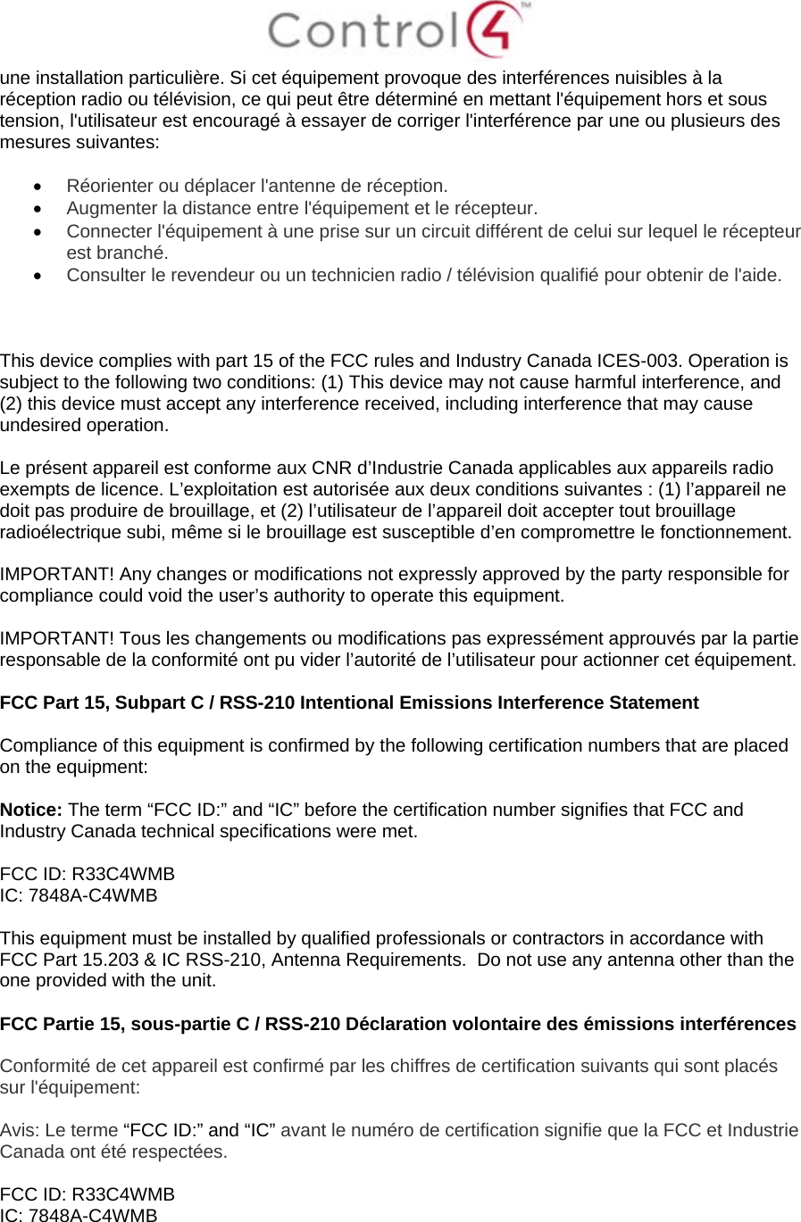  une installation particulière. Si cet équipement provoque des interférences nuisibles à la réception radio ou télévision, ce qui peut être déterminé en mettant l&apos;équipement hors et sous tension, l&apos;utilisateur est encouragé à essayer de corriger l&apos;interférence par une ou plusieurs des mesures suivantes:   Réorienter ou déplacer l&apos;antenne de réception.  Augmenter la distance entre l&apos;équipement et le récepteur.  Connecter l&apos;équipement à une prise sur un circuit différent de celui sur lequel le récepteur est branché.  Consulter le revendeur ou un technicien radio / télévision qualifié pour obtenir de l&apos;aide.    This device complies with part 15 of the FCC rules and Industry Canada ICES-003. Operation is subject to the following two conditions: (1) This device may not cause harmful interference, and (2) this device must accept any interference received, including interference that may cause undesired operation.  Le présent appareil est conforme aux CNR d’Industrie Canada applicables aux appareils radio exempts de licence. L’exploitation est autorisée aux deux conditions suivantes : (1) l’appareil ne doit pas produire de brouillage, et (2) l’utilisateur de l’appareil doit accepter tout brouillage radioélectrique subi, même si le brouillage est susceptible d’en compromettre le fonctionnement.  IMPORTANT! Any changes or modifications not expressly approved by the party responsible for compliance could void the user’s authority to operate this equipment.  IMPORTANT! Tous les changements ou modifications pas expressément approuvés par la partie responsable de la conformité ont pu vider l’autorité de l’utilisateur pour actionner cet équipement.  FCC Part 15, Subpart C / RSS-210 Intentional Emissions Interference Statement  Compliance of this equipment is confirmed by the following certification numbers that are placed on the equipment:  Notice: The term “FCC ID:” and “IC” before the certification number signifies that FCC and Industry Canada technical specifications were met.  FCC ID: R33C4WMB IC: 7848A-C4WMB  This equipment must be installed by qualified professionals or contractors in accordance with FCC Part 15.203 &amp; IC RSS-210, Antenna Requirements.  Do not use any antenna other than the one provided with the unit.  FCC Partie 15, sous-partie C / RSS-210 Déclaration volontaire des émissions interférences  Conformité de cet appareil est confirmé par les chiffres de certification suivants qui sont placés sur l&apos;équipement:  Avis: Le terme “FCC ID:” and “IC” avant le numéro de certification signifie que la FCC et Industrie Canada ont été respectées.  FCC ID: R33C4WMB IC: 7848A-C4WMB  