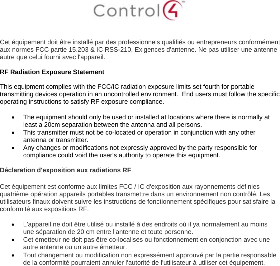    Cet équipement doit être installé par des professionnels qualifiés ou entrepreneurs conformément aux normes FCC partie 15.203 &amp; IC RSS-210, Exigences d&apos;antenne. Ne pas utiliser une antenne autre que celui fourni avec l&apos;appareil.  RF Radiation Exposure Statement  This equipment complies with the FCC/IC radiation exposure limits set fourth for portable transmitting devices operation in an uncontrolled environment.  End users must follow the specific operating instructions to satisfy RF exposure compliance.    The equipment should only be used or installed at locations where there is normally at least a 20cm separation between the antenna and all persons.   This transmitter must not be co-located or operation in conjunction with any other antenna or transmitter.   Any changes or modifications not expressly approved by the party responsible for compliance could void the user’s authority to operate this equipment.  Déclaration d&apos;exposition aux radiations RF  Cet équipement est conforme aux limites FCC / IC d&apos;exposition aux rayonnements définies quatrième opération appareils portables transmettre dans un environnement non contrôlé. Les utilisateurs finaux doivent suivre les instructions de fonctionnement spécifiques pour satisfaire la conformité aux expositions RF.   L&apos;appareil ne doit être utilisé ou installé à des endroits où il ya normalement au moins une séparation de 20 cm entre l&apos;antenne et toute personne.  Cet émetteur ne doit pas être co-localisés ou fonctionnement en conjonction avec une autre antenne ou un autre émetteur.  Tout changement ou modification non expressément approuvé par la partie responsable de la conformité pourraient annuler l&apos;autorité de l&apos;utilisateur à utiliser cet équipement.   