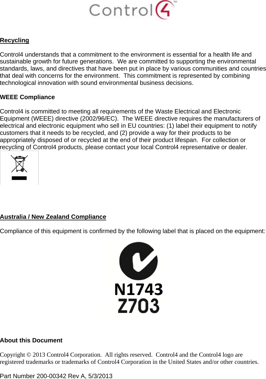    Recycling  Control4 understands that a commitment to the environment is essential for a health life and sustainable growth for future generations.  We are committed to supporting the environmental standards, laws, and directives that have been put in place by various communities and countries that deal with concerns for the environment.  This commitment is represented by combining technological innovation with sound environmental business decisions.  WEEE Compliance  Control4 is committed to meeting all requirements of the Waste Electrical and Electronic Equipment (WEEE) directive (2002/96/EC).  The WEEE directive requires the manufacturers of electrical and electronic equipment who sell in EU countries: (1) label their equipment to notify customers that it needs to be recycled, and (2) provide a way for their products to be appropriately disposed of or recycled at the end of their product lifespan.  For collection or recycling of Control4 products, please contact your local Control4 representative or dealer.      Australia / New Zealand Compliance  Compliance of this equipment is confirmed by the following label that is placed on the equipment:      About this Document  Copyright © 2013 Control4 Corporation.  All rights reserved.  Control4 and the Control4 logo are registered trademarks or trademarks of Control4 Corporation in the United States and/or other countries.   Part Number 200-00342 Rev A, 5/3/2013  