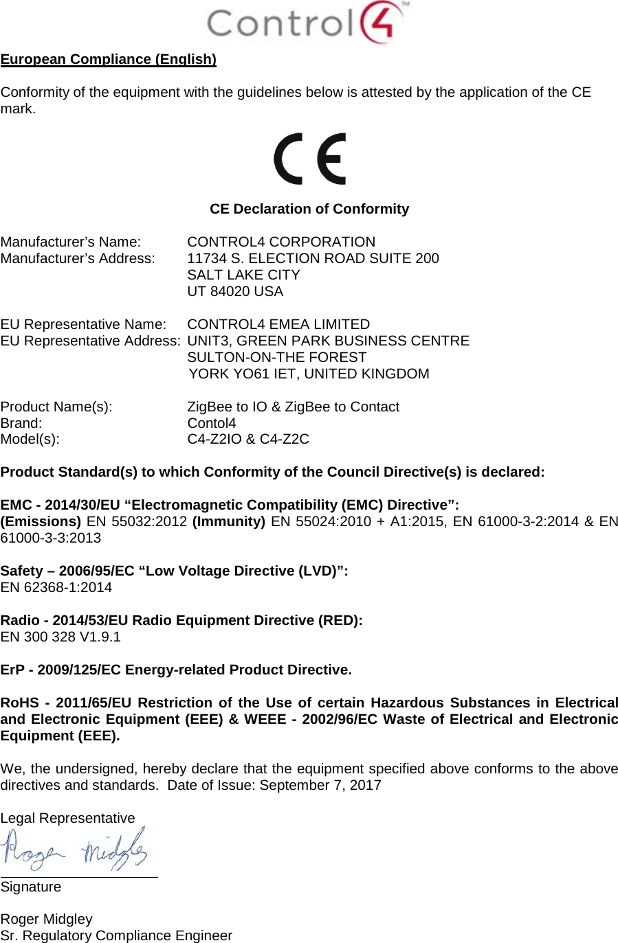  European Compliance (English)  Conformity of the equipment with the guidelines below is attested by the application of the CE mark.    CE Declaration of Conformity  Manufacturer’s Name: CONTROL4 CORPORATION  Manufacturer’s Address:  11734 S. ELECTION ROAD SUITE 200  SALT LAKE CITY  UT 84020 USA                          EU Representative Name: CONTROL4 EMEA LIMITED EU Representative Address: UNIT3, GREEN PARK BUSINESS CENTRE SULTON-ON-THE FOREST YORK YO61 IET, UNITED KINGDOM       Product Name(s):  ZigBee to IO &amp; ZigBee to Contact Brand: Contol4     Model(s): C4-Z2IO &amp; C4-Z2C  Product Standard(s) to which Conformity of the Council Directive(s) is declared:  EMC - 2014/30/EU “Electromagnetic Compatibility (EMC) Directive”: (Emissions) EN 55032:2012 (Immunity) EN 55024:2010 + A1:2015, EN 61000-3-2:2014 &amp; EN 61000-3-3:2013  Safety – 2006/95/EC “Low Voltage Directive (LVD)”: EN 62368-1:2014   Radio - 2014/53/EU Radio Equipment Directive (RED): EN 300 328 V1.9.1  ErP - 2009/125/EC Energy-related Product Directive.  RoHS - 2011/65/EU Restriction of the Use of certain Hazardous Substances in Electrical and Electronic Equipment (EEE) &amp; WEEE - 2002/96/EC Waste of Electrical and Electronic Equipment (EEE).  We, the undersigned, hereby declare that the equipment specified above conforms to the above directives and standards.  Date of Issue: September 7, 2017  Legal Representative  Signature     Roger Midgley    Sr. Regulatory Compliance Engineer   