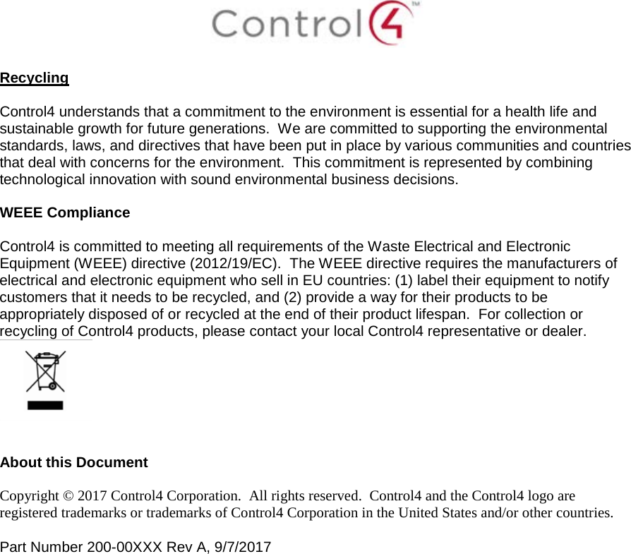   Recycling  Control4 understands that a commitment to the environment is essential for a health life and sustainable growth for future generations.  We are committed to supporting the environmental standards, laws, and directives that have been put in place by various communities and countries that deal with concerns for the environment.  This commitment is represented by combining technological innovation with sound environmental business decisions.  WEEE Compliance  Control4 is committed to meeting all requirements of the Waste Electrical and Electronic Equipment (WEEE) directive (2012/19/EC).  The WEEE directive requires the manufacturers of electrical and electronic equipment who sell in EU countries: (1) label their equipment to notify customers that it needs to be recycled, and (2) provide a way for their products to be appropriately disposed of or recycled at the end of their product lifespan.  For collection or recycling of Control4 products, please contact your local Control4 representative or dealer.    About this Document  Copyright © 2017 Control4 Corporation.  All rights reserved.  Control4 and the Control4 logo are registered trademarks or trademarks of Control4 Corporation in the United States and/or other countries.   Part Number 200-00XXX Rev A, 9/7/2017  
