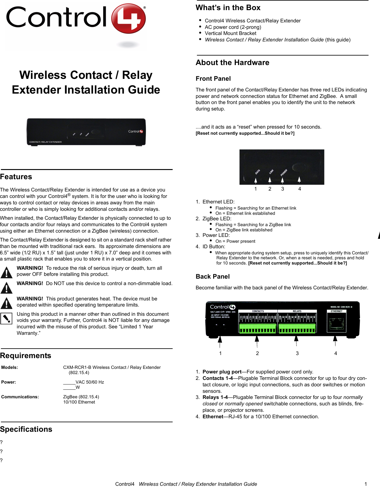                                                                                                                                      Control4   Wireless Contact / Relay Extender Installation Guide                                                                              1 Wireless Contact / Relay Extender Installation GuideFeaturesThe Wireless Contact/Relay Extender is intended for use as a device you can control with your Control4® system. It is for the user who is looking for ways to control contact or relay devices in areas away from the main controller or who is simply looking for additional contacts and/or relays.  When installed, the Contact/Relay Extender is physically connected to up to four contacts and/or four relays and communicates to the Control4 system using either an Ethernet connection or a ZigBee (wireless) connection.The Contact/Relay Extender is designed to sit on a standard rack shelf rather than be mounted with traditional rack ears.  Its approximate dimensions are 6.5” wide (1/2 RU) x 1.5” tall (just under 1 RU) x 7.0” deep and it comes with a small plastic rack that enables you to store it in a vertical position.WARNING!  To reduce the risk of serious injury or death, turn all power OFF before installing this product. WARNING!  Do NOT use this device to control a non-dimmable load.WARNING!  This product generates heat. The device must be operated within specified operating temperature limits.Using this product in a manner other than outlined in this document voids your warranty. Further, Control4 is NOT liable for any damage incurred with the misuse of this product. See “Limited 1 Year Warranty.” Requirements Specifications???What’s in the Box•Control4 Wireless Contact/Relay Extender •AC power cord (2-prong)•Vertical Mount Bracket •Wireless Contact / Relay Extender Installation Guide (this guide)About the HardwareFront PanelThe front panel of the Contact/Relay Extender has three red LEDs indicating power and network connection status for Ethernet and ZigBee.  A small button on the front panel enables you to identify the unit to the network during setup.....and it acts as a “reset” when pressed for 10 seconds. [Reset not currently supported...Should it be?]1. Ethernet LED:•  Flashing = Searching for an Ethernet link•  On = Ethernet link established2. ZigBee LED: •  Flashing = Searching for a ZigBee link•  On = ZigBee link established3. Power LED:•  On = Power present4. ID Button: •  When appropriate during system setup, press to uniquely identify this Contact/Relay Extender to the network. Or, when a reset is needed, press and hold for 10 seconds. [Reset not currently supported...Should it be?]Back PanelBecome familiar with the back panel of the Wireless Contact/Relay Extender. 1. Power plug port—For supplied power cord only.2. Contacts 1-4—Plugable Terminal Block connector for up to four dry con-tact closure, or logic input connections, such as door switches or motion sensors.3. Relays 1-4—Plugable Terminal Block connector for up to four normally closed or normally opened switchable connections, such as blinds, fire-place, or projector screens.4. Ethernet—RJ-45 for a 10/100 Ethernet connection.Models: CXM-RCR1-B Wireless Contact / Relay Extender (802.15.4)Power:  _____VAC 50/60 Hz_____W Communications:  ZigBee (802.15.4)10/100 Ethernet 1        2       3          4        1                        2                          3                         4