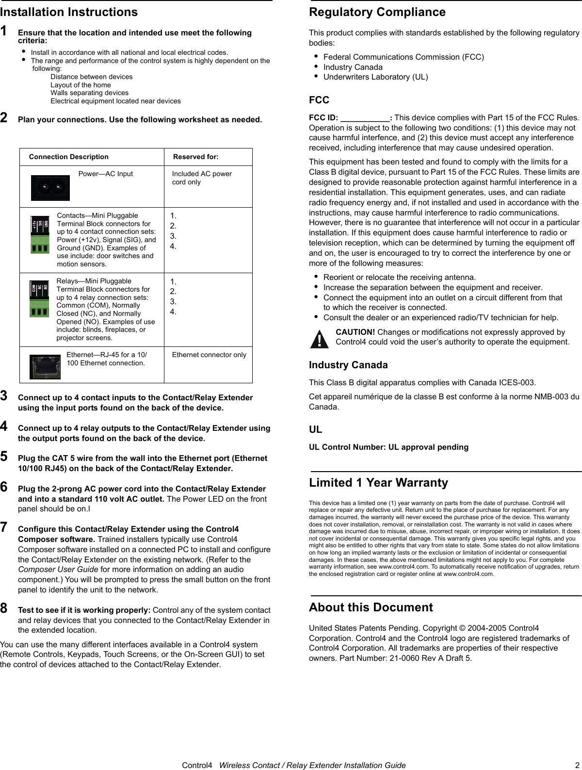                                                                                                                                      Control4   Wireless Contact / Relay Extender Installation Guide                                                                              2 Installation Instructions1   Ensure that the location and intended use meet the following criteria:•  Install in accordance with all national and local electrical codes.•  The range and performance of the control system is highly dependent on the following:Distance between devicesLayout of the homeWalls separating devicesElectrical equipment located near devices2   Plan your connections. Use the following worksheet as needed.3   Connect up to 4 contact inputs to the Contact/Relay Extender using the input ports found on the back of the device. 4   Connect up to 4 relay outputs to the Contact/Relay Extender using the output ports found on the back of the device.  5   Plug the CAT 5 wire from the wall into the Ethernet port (Ethernet 10/100 RJ45) on the back of the Contact/Relay Extender. 6   Plug the 2-prong AC power cord into the Contact/Relay Extender and into a standard 110 volt AC outlet. The Power LED on the front panel should be on.l7   Configure this Contact/Relay Extender using the Control4 Composer software. Trained installers typically use Control4 Composer software installed on a connected PC to install and configure the Contact/Relay Extender on the existing network. (Refer to the Composer User Guide for more information on adding an audio component.) You will be prompted to press the small button on the front panel to identify the unit to the network. 8   Test to see if it is working properly: Control any of the system contact and relay devices that you connected to the Contact/Relay Extender in the extended location.  You can use the many different interfaces available in a Control4 system (Remote Controls, Keypads, Touch Screens, or the On-Screen GUI) to set the control of devices attached to the Contact/Relay Extender.Regulatory ComplianceThis product complies with standards established by the following regulatory bodies:•Federal Communications Commission (FCC)•Industry Canada•Underwriters Laboratory (UL)FCC FCC ID: ___________: This device complies with Part 15 of the FCC Rules. Operation is subject to the following two conditions: (1) this device may not cause harmful interfence, and (2) this device must accept any interference received, including interference that may cause undesired operation.This equipment has been tested and found to comply with the limits for a Class B digital device, pursuant to Part 15 of the FCC Rules. These limits are designed to provide reasonable protection against harmful interference in a residential installation. This equipment generates, uses, and can radiate radio frequency energy and, if not installed and used in accordance with the instructions, may cause harmful interference to radio communications. However, there is no guarantee that interference will not occur in a particular installation. If this equipment does cause harmful interference to radio or television reception, which can be determined by turning the equipment off and on, the user is encouraged to try to correct the interference by one or more of the following measures:•Reorient or relocate the receiving antenna.•Increase the separation between the equipment and receiver.•Connect the equipment into an outlet on a circuit different from that to which the receiver is connected.•Consult the dealer or an experienced radio/TV technician for help.CAUTION! Changes or modifications not expressly approved by Control4 could void the user’s authority to operate the equipment.Industry CanadaThis Class B digital apparatus complies with Canada ICES-003.Cet appareil numérique de la classe B est conforme à la norme NMB-003 du Canada.ULUL Control Number: UL approval pendingLimited 1 Year WarrantyThis device has a limited one (1) year warranty on parts from the date of purchase. Control4 will replace or repair any defective unit. Return unit to the place of purchase for replacement. For any damages incurred, the warranty will never exceed the purchase price of the device. This warranty does not cover installation, removal, or reinstallation cost. The warranty is not valid in cases where damage was incurred due to misuse, abuse, incorrect repair, or improper wiring or installation. It does not cover incidental or consequential damage. This warranty gives you specific legal rights, and you might also be entitled to other rights that vary from state to state. Some states do not allow limitations on how long an implied warranty lasts or the exclusion or limitation of incidental or consequential damages. In these cases, the above mentioned limitations might not apply to you. For complete warranty information, see www.control4.com. To automatically receive notification of upgrades, return the enclosed registration card or register online at www.control4.com.About this DocumentUnited States Patents Pending. Copyright © 2004-2005 Control4 Corporation. Control4 and the Control4 logo are registered trademarks of Control4 Corporation. All trademarks are properties of their respective owners. Part Number: 21-0060 Rev A Draft 5.Connection Description Reserved for:Power—AC Input Included AC power cord onlyContacts—Mini Pluggable Terminal Block connectors for up to 4 contact connection sets: Power (+12v), Signal (SIG), and Ground (GND). Examples of use include: door switches and motion sensors.1.2.3.4.Relays—Mini Pluggable Terminal Block connectors for up to 4 relay connection sets: Common (COM), Normally Closed (NC), and Normally Opened (NO). Examples of use include: blinds, fireplaces, or projector screens.1.2.3.4.Ethernet—RJ-45 for a 10/100 Ethernet connection.Ethernet connector only