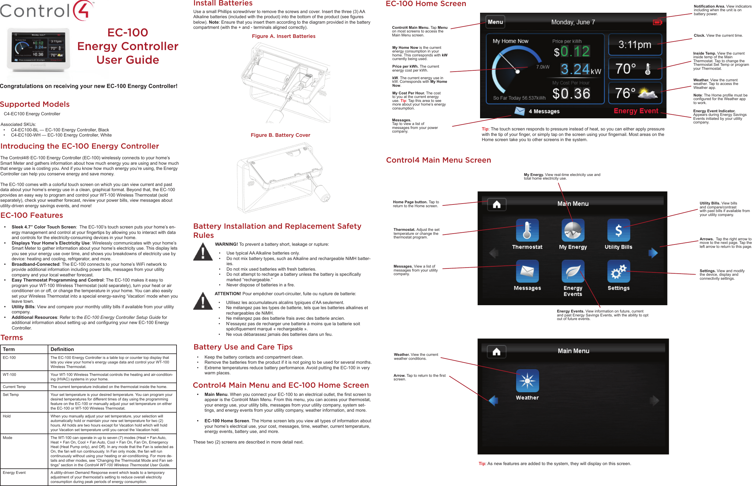 EC-100 Energy Controller User GuideSupported Models   C4-EC100 Energy Controller Associated SKUs:•  C4-EC100-BL — EC-100 Energy Controller, Black•  C4-EC100-WH — EC-100 Energy Controller, WhiteIntroducing the EC-100 Energy ControllerThe Control4® EC-100 Energy Controller (EC-100) wirelessly connects to your home’s Smart Meter and gathers information about how much energy you are using and how much that energy use is costing you. And if you know how much energy you’re using, the Energy Controller can help you conserve energy and save money. The EC-100 comes with a colorful touch screen on which you can view current and past data about your home’s energy use in a clean, graphical format. Beyond that, the EC-100 provides an easy way to program and control your WT-100 Wireless Thermostat (sold separately), check your weather forecast, review your power bills, view messages about utility-driven energy savings events, and more! Congratulations on receiving your new EC-100 Energy Controller!EC-100 Features•  Sleek 4.7” Color Touch Screen:  The EC-100’s touch screen puts your home’s en-ergy management and control at your ﬁ ngertips by allowing you to interact with data and controls for the electricity-consuming devices in your home. •  Displays Your Home’s Electricity Use: Wirelessly communicates with your home’s Smart Meter to gather information about your home’s electricity use. This display lets you see your energy use over time, and shows you breakdowns of electricity use by device: heating and cooling, refrigerator, and more.• Broadband-Connected: The EC-100 connects to your home’s WiFi network to provide additional information including power bills, messages from your utility company and your local weather forecast.  •  Easy Thermostat Programming and Control: The EC-100 makes it easy to program your WT-100 Wireless Thermostat (sold separately), turn your heat or air conditioner on or off, or change the temperature in your home. You can also easily set your Wireless Thermostat into a special energy-saving ‘Vacation’ mode when you leave town.• Utility Bills: View and compare your monthly utility bills if available from your utility  company.• Additional Resources: Refer to the EC-100 Energy Controller Setup Guide for additional information about setting up and conﬁ guring your new EC-100 Energy Controller.Battery Installation and Replacement Safety Rules•  Use typical AA Alkaline batteries only. •  Do not mix battery types, such as Alkaline and rechargeable NiMH batter-ies.•  Do not mix used batteries with fresh batteries. •  Do not attempt to recharge a battery unless the battery is speciﬁ cally marked “rechargeable.” •  Never dispose of batteries in a ﬁ re.WARNING! To prevent a battery short, leakage or rupture:•  Utilisez les accumulateurs alcalins typiques d’AA seulement.• Ne mé langez pas les types de batterie, tels que les batteries alkalines et rechargeables de NiMH.• Ne mé langez pas des batterie frais avec des batterie ancien.•  N’essayez pas de recharger une batterie à  moins que la batterie soit spé ciﬁ quement marqué  « rechargeable ».•  Ne vous dé barassez jamais des batteries dans un feu.ATTENTION! Pour empê cher court-circuiter, fuite ou rupture de batterie:Battery Use and Care Tips•  Keep the battery contacts and compartment clean. •  Remove the batteries from the product if it is not going to be used for several months. •  Extreme temperatures reduce battery performance. Avoid putting the EC-100 in very warm places.Use a small Phillips screwdriver to remove the screws and cover. Insert the three (3) AA Alkaline batteries (included with the product) into the bottom of the product (see ﬁ gures below). Note: Ensure that you insert them according to the diagram provided in the battery compartment (with the + and - terminals aligned correctly).Install BatteriesTermsTerm Deﬁ nitionEC-100 The EC-100 Energy Controller is a table top or counter top display that lets you view your home’s energy usage data and control your WT-100 Wireless Thermostat. WT-100 Your WT-100 Wireless Thermostat controls the heating and air-condition-ing (HVAC) systems in your home. Current Temp The current temperature indicated on the thermostat inside the home. Set Temp Your set temperature is your desired temperature. You can program your desired temperatures for different times of day using the programming feature on the EC-100 or manually adjust your set temperature on either the EC-100 or WT-100 Wireless Thermostat.Hold When you manually adjust your set temperature, your selection will automatically hold or maintain your new set temperature for two (2) hours. All holds are two hours except for Vacation hold which will hold your Vacation set temperature until you cancel the Vacation hold.Mode The WT-100 can operate in up to seven (7) modes (Heat + Fan Auto, Heat + Fan On, Cool + Fan Auto, Cool + Fan On, Fan On, Emergency Heat (Heat Pump only), and Off). In any mode that the Fan is selected as On, the fan will run continuously. In Fan only mode, the fan will run continuously without using your heating or air-conditioning. For more de-tails and other modes, see “Changing the Thermostat Mode and Fan set-tings” section in the Control4 WT-100 Wireless Thermostat User Guide.Energy Event A utility-driven Demand Response event which leads to a temporary adjustment of your thermostat’s setting to reduce overall electricity consumption during peak periods of energy consumption. EC-100 Home ScreenControl4 Main Menu. Tap Menu on most screens to access the Main Menu screen.Messages. Tap to view a list of messages from your power  company.Energy Event Indicator. Appears during Energy Savings Events initiated by your utility  company.Weather. View the current weather. Tap to access the Weather app.Note: The Home proﬁ le must be conﬁ gured for the Weather app to work.Inside Temp. View the current inside temp of the Main Thermostat. Tap to change the Thermostat Set Temp or program your Thermostat.Clock. View the current time. Notiﬁ cation Area. View indicators including when the unit is on battery power.Tip: The touch screen responds to pressure instead of heat, so you can either apply pressure with the tip of your ﬁ nger, or simply tap on the screen using your ﬁ ngernail. Most areas on the Home screen take you to other screens in the system.My Home Now is the current energy consumption in your home. This corresponds with kW currently being used.Price per kWh. The current energy cost per kWh. kW. The current energy use in kW. Corresponds with My Home Now.My Cost Per Hour. The cost to you at the current energy use. Tip: Tap this area to see more about your home’s energy consumption.Control4 Main Menu ScreenThermostat. Adjust the set temperature or change the thermostat program.Messages. View a list of messages from your utility  company.Energy Events. View information on future, current and past Energy Savings Events, with the ability to opt out of future events.Settings. View and modify the device, display and connectivity settings.Utility Bills. View bills and compare/contrast with past bills if available from your utility company.My Energy. View real-time electricity use and total home electricity use.Home Page button. Tap to return to the Home screen.• Main Menu. When you connect your EC-100 to an electrical outlet, the ﬁ rst screen to appear is the Control4 Main Menu. From this menu, you can access your thermostat, your energy use, your utility bills, messages from your utility company, system set-tings, and energy events from your utility company, weather information, and more.•  EC-100 Home Screen. The Home screen lets you view all types of information about your home’s electrical use, your cost, messages, time, weather, current temperature, energy events, battery use, and more.These two (2) screens are described in more detail next.Control4 Main Menu and EC-100 Home ScreenArrows.  Tap the right arrow to move to the next page. Tap the left arrow to return to this page.Weather. View the current weather conditions.Arrow. Tap to return to the ﬁ rst screen.Tip: As new features are added to the system, they will display on this screen.Figure A. Insert BatteriesFigure B. Battery Cover