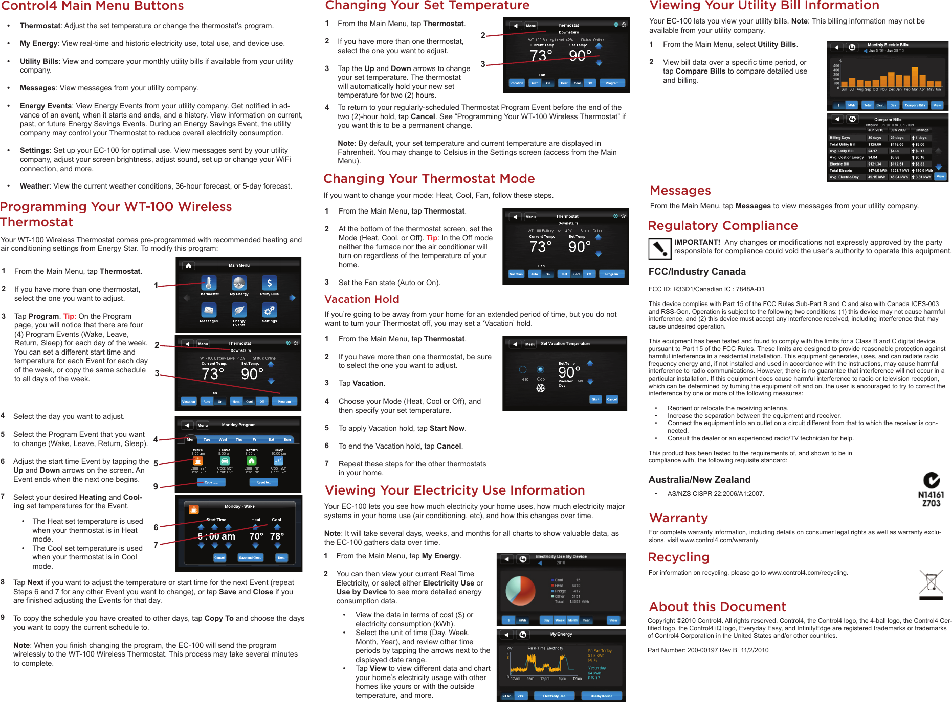 Changing Your Set TemperatureFrom the Main Menu, tap Thermostat. If you have more than one thermostat, select the one you want to adjust.Tap the Up and Down arrows to change your set temperature. The thermostat will automatically hold your new set temperature for two (2) hours. 1234To return to your regularly-scheduled Thermostat Program Event before the end of the two (2)-hour hold, tap Cancel. See “Programming Your WT-100 Wireless Thermostat” if you want this to be a permanent change.Note: By default, your set temperature and current temperature are displayed in Fahrenheit. You may change to Celsius in the Settings screen (access from the Main Menu).From the Main Menu, tap Thermostat. If you have more than one thermostat, select the one you want to adjust.Tap Program. Tip: On the Program page, you will notice that there are four (4) Program Events (Wake, Leave, Return, Sleep) for each day of the week. You can set a different start time and temperature for each Event for each day of the week, or copy the same schedule to all days of the week.123Programming Your WT-100 Wireless ThermostatYour WT-100 Wireless Thermostat comes pre-programmed with recommended heating and air conditioning settings from Energy Star. To modify this program:456789Select the day you want to adjust.Select the Program Event that you want to change (Wake, Leave, Return, Sleep).Adjust the start time Event by tapping the Up and Down arrows on the screen. An Event ends when the next one begins.Select your desired Heating and Cool-ing set temperatures for the Event.  •  The Heat set temperature is used when your thermostat is in Heat mode. •  The Cool set temperature is used when your thermostat is in Cool mode. Tap Next if you want to adjust the temperature or start time for the next Event (repeat Steps 6 and 7 for any other Event you want to change), or tap Save and Close if you are ﬁ nished adjusting the Events for that day.To copy the schedule you have created to other days, tap Copy To and choose the days you want to copy the current schedule to.Note: When you ﬁ nish changing the program, the EC-100 will send the program  wirelessly to the WT-100 Wireless Thermostat. This process may take several minutes to complete.Viewing Your Electricity Use InformationYour EC-100 lets you see how much electricity your home uses, how much electricity major systems in your home use (air conditioning, etc), and how this changes over time.Note: It will take several days, weeks, and months for all charts to show valuable data, as the EC-100 gathers data over time.12From the Main Menu, tap My Energy.You can then view your current Real Time Electricity, or select either Electricity Use or Use by Device to see more detailed energy consumption data.•  View the data in terms of cost ($) or electricity consumption (kWh).•  Select the unit of time (Day, Week, Month, Year), and review other time periods by tapping the arrows next to the displayed date range.• Tap View to view different data and chart your home’s electricity usage with other homes like yours or with the outside temperature, and more.Viewing Your Utility Bill InformationYour EC-100 lets you view your utility bills. Note: This billing information may not be available from your utility company.12From the Main Menu, select Utility Bills.View bill data over a speciﬁ c time period, or tap Compare Bills to compare detailed use and billing.Vacation Hold1234567From the Main Menu, tap Thermostat. If you have more than one thermostat, be sure to select the one you want to adjust.Tap Vacation.Choose your Mode (Heat, Cool or Off), and then specify your set temperature.To apply Vacation hold, tap Start Now. To end the Vacation hold, tap Cancel.Repeat these steps for the other thermostats in your home.If you’re going to be away from your home for an extended period of time, but you do not want to turn your Thermostat off, you may set a ‘Vacation’ hold.Changing Your Thermostat ModeIf you want to change your mode: Heat, Cool, Fan, follow these steps.123From the Main Menu, tap Thermostat. At the bottom of the thermostat screen, set the Mode (Heat, Cool, or Off). Tip: In the Off mode neither the furnace nor the air conditioner will turn on regardless of the temperature of your home.  Set the Fan state (Auto or On). MessagesFrom the Main Menu, tap Messages to view messages from your utility company.About this DocumentCopyright ©2010 Control4. All rights reserved. Control4, the Control4 logo, the 4-ball logo, the Control4 Cer-tiﬁ ed logo, the Control4 iQ logo, Everyday Easy, and Inﬁ nityEdge are registered trademarks or trademarks of Control4 Corporation in the United States and/or other countries.Part Number: 200-00197 Rev B  11/2/2010WarrantyFor complete warranty information, including details on consumer legal rights as well as warranty exclu-sions, visit www.control4.com/warranty.Regulatory ComplianceFCC/Industry Canada FCC ID: R33D1/Canadian IC : 7848A-D1This device complies with Part 15 of the FCC Rules Sub-Part B and C and also with Canada ICES-003 and RSS-Gen. Operation is subject to the following two conditions: (1) this device may not cause harmful interference, and (2) this device must accept any interference received, including interference that may cause undesired operation.This equipment has been tested and found to comply with the limits for a Class B and C digital device, pursuant to Part 15 of the FCC Rules. These limits are designed to provide reasonable protection against harmful interference in a residential installation. This equipment generates, uses, and can radiate radio frequency energy and, if not installed and used in accordance with the instructions, may cause harmful interference to radio communications. However, there is no guarantee that interference will not occur in a particular installation. If this equipment does cause harmful interference to radio or television reception, which can be determined by turning the equipment off and on, the user is encouraged to try to correct the interference by one or more of the following measures:•  Reorient or relocate the receiving antenna.•  Increase the separation between the equipment and receiver.•  Connect the equipment into an outlet on a circuit different from that to which the receiver is con-nected.•  Consult the dealer or an experienced radio/TV technician for help.This product has been tested to the requirements of, and shown to be in compliance with, the following requisite standard:Australia/New Zealand•  AS/NZS CISPR 22:2006/A1:2007.IMPORTANT!  Any changes or modiﬁ cations not expressly approved by the party responsible for compliance could void the user’s authority to operate this equipment.RecyclingFor information on recycling, please go to www.control4.com/recycling.1945672323Control4 Main Menu Buttons• Thermostat: Adjust the set temperature or change the thermostat’s program. • My Energy: View real-time and historic electricity use, total use, and device use.• Utility Bills: View and compare your monthly utility bills if available from your utility company.• Messages: View messages from your utility company.• Energy Events: View Energy Events from your utility company. Get notiﬁ ed in ad-vance of an event, when it starts and ends, and a history. View information on current, past, or future Energy Savings Events. During an Energy Savings Event, the utility company may control your Thermostat to reduce overall electricity consumption.• Settings: Set up your EC-100 for optimal use. View messages sent by your utility company, adjust your screen brightness, adjust sound, set up or change your WiFi connection, and more.• Weather: View the current weather conditions, 36-hour forecast, or 5-day forecast.