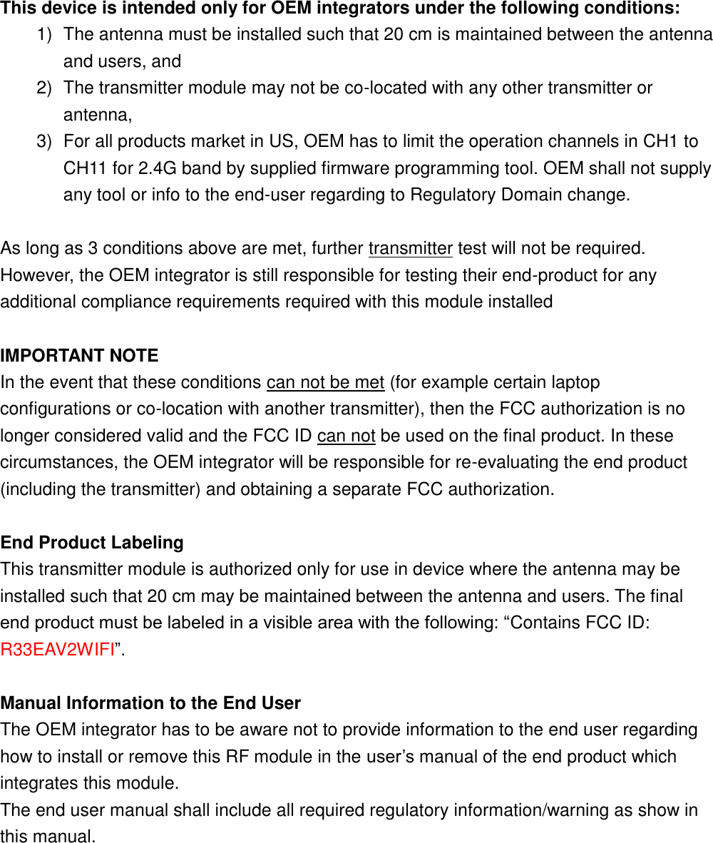  This device is intended only for OEM integrators under the following conditions: 1)  The antenna must be installed such that 20 cm is maintained between the antenna and users, and   2)  The transmitter module may not be co-located with any other transmitter or antenna,   3)  For all products market in US, OEM has to limit the operation channels in CH1 to CH11 for 2.4G band by supplied firmware programming tool. OEM shall not supply any tool or info to the end-user regarding to Regulatory Domain change.  As long as 3 conditions above are met, further transmitter test will not be required. However, the OEM integrator is still responsible for testing their end-product for any additional compliance requirements required with this module installed  IMPORTANT NOTE In the event that these conditions can not be met (for example certain laptop configurations or co-location with another transmitter), then the FCC authorization is no longer considered valid and the FCC ID can not be used on the final product. In these circumstances, the OEM integrator will be responsible for re-evaluating the end product (including the transmitter) and obtaining a separate FCC authorization.  End Product Labeling This transmitter module is authorized only for use in device where the antenna may be installed such that 20 cm may be maintained between the antenna and users. The final end product must be labeled in a visible area with the following: “Contains FCC ID: R33EAV2WIFI”.  Manual Information to the End User The OEM integrator has to be aware not to provide information to the end user regarding how to install or remove this RF module in the user’s manual of the end product which integrates this module. The end user manual shall include all required regulatory information/warning as show in this manual.      