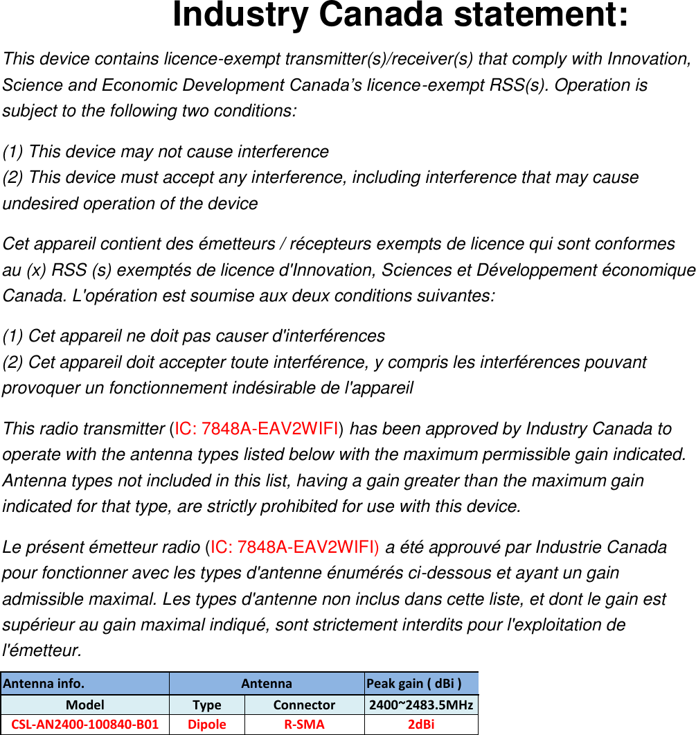 Industry Canada statement: This device contains licence-exempt transmitter(s)/receiver(s) that comply with Innovation, Science and Economic Development Canada’s licence-exempt RSS(s). Operation is subject to the following two conditions:   (1) This device may not cause interference (2) This device must accept any interference, including interference that may cause undesired operation of the device   Cet appareil contient des émetteurs / récepteurs exempts de licence qui sont conformes au (x) RSS (s) exemptés de licence d&apos;Innovation, Sciences et Développement économique Canada. L&apos;opération est soumise aux deux conditions suivantes: (1) Cet appareil ne doit pas causer d&apos;interférences (2) Cet appareil doit accepter toute interférence, y compris les interférences pouvant provoquer un fonctionnement indésirable de l&apos;appareil This radio transmitter (IC: 7848A-EAV2WIFI) has been approved by Industry Canada to operate with the antenna types listed below with the maximum permissible gain indicated. Antenna types not included in this list, having a gain greater than the maximum gain indicated for that type, are strictly prohibited for use with this device. Le présent émetteur radio (IC: 7848A-EAV2WIFI) a été approuvé par Industrie Canada pour fonctionner avec les types d&apos;antenne énumérés ci-dessous et ayant un gain admissible maximal. Les types d&apos;antenne non inclus dans cette liste, et dont le gain est supérieur au gain maximal indiqué, sont strictement interdits pour l&apos;exploitation de l&apos;émetteur. Antenna info. Antenna   Peak gain ( dBi ) Model Type   Connector 2400~2483.5MHz CSL-AN2400-100840-B01 Dipole R-SMA 2dBi  