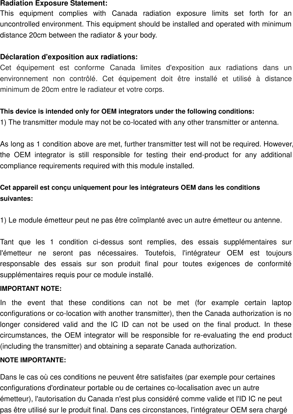 Radiation Exposure Statement: This  equipment  complies  with  Canada  radiation  exposure  limits  set  forth  for  an uncontrolled environment. This equipment should be installed and operated with minimum distance 20cm between the radiator &amp; your body.  Déclaration d&apos;exposition aux radiations: Cet  équipement  est  conforme  Canada  limites  d&apos;exposition  aux  radiations  dans  un environnement  non  contrôlé.  Cet  équipement  doit  être  installé  et  utilisé  à  distance minimum de 20cm entre le radiateur et votre corps.  This device is intended only for OEM integrators under the following conditions:   1) The transmitter module may not be co-located with any other transmitter or antenna.  As long as 1 condition above are met, further transmitter test will not be required. However, the  OEM  integrator  is  still  responsible  for  testing  their  end-product  for  any  additional compliance requirements required with this module installed.  Cet appareil est conçu uniquement pour les intégrateurs OEM dans les conditions suivantes:  1) Le module émetteur peut ne pas être coïmplanté avec un autre émetteur ou antenne.  Tant  que  les  1  condition  ci-dessus  sont  remplies,  des  essais  supplémentaires  sur l&apos;émetteur  ne  seront  pas  nécessaires.  Toutefois,  l&apos;intégrateur  OEM  est  toujours responsable  des  essais  sur  son  produit  final  pour  toutes  exigences  de  conformité supplémentaires requis pour ce module installé. IMPORTANT NOTE: In  the  event  that  these  conditions  can  not  be  met  (for  example  certain  laptop configurations or co-location with another transmitter), then the Canada authorization is no longer  considered  valid  and  the  IC  ID  can  not  be  used  on  the  final  product.  In  these circumstances, the OEM integrator will be responsible for re-evaluating the end product (including the transmitter) and obtaining a separate Canada authorization. NOTE IMPORTANTE: Dans le cas où ces conditions ne peuvent être satisfaites (par exemple pour certaines configurations d&apos;ordinateur portable ou de certaines co-localisation avec un autre émetteur), l&apos;autorisation du Canada n&apos;est plus considéré comme valide et l&apos;ID IC ne peut pas être utilisé sur le produit final. Dans ces circonstances, l&apos;intégrateur OEM sera chargé 