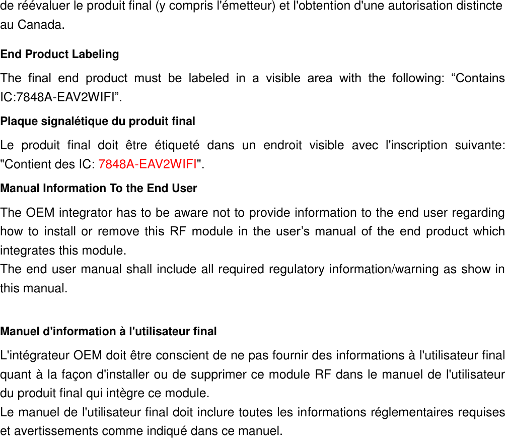 de réévaluer le produit final (y compris l&apos;émetteur) et l&apos;obtention d&apos;une autorisation distincte au Canada. End Product Labeling The  final  end  product  must  be  labeled  in  a  visible  area  with  the  following:  “Contains IC:7848A-EAV2WIFI”.   Plaque signalétique du produit final Le  produit  final  doit  être  étiqueté  dans  un  endroit  visible  avec  l&apos;inscription  suivante: &quot;Contient des IC: 7848A-EAV2WIFI&quot;. Manual Information To the End User The OEM integrator has to be aware not to provide information to the end user regarding how to install or remove this  RF  module  in  the  user’s  manual  of  the  end  product  which integrates this module. The end user manual shall include all required regulatory information/warning as show in this manual.  Manuel d&apos;information à l&apos;utilisateur final L&apos;intégrateur OEM doit être conscient de ne pas fournir des informations à l&apos;utilisateur final quant à la façon d&apos;installer ou de supprimer ce module RF dans le manuel de l&apos;utilisateur du produit final qui intègre ce module. Le manuel de l&apos;utilisateur final doit inclure toutes les informations réglementaires requises et avertissements comme indiqué dans ce manuel.    