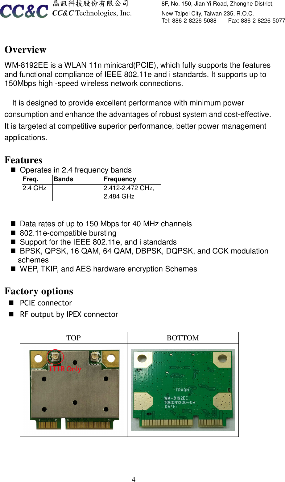  晶訊科技股份有限公司         8F, No. 150, Jian Yi Road, Zhonghe District,   CC&amp;C Technologies, Inc.               New Taipei City, Taiwan 235, R.O.C.   Tel: 886-2-8226-5088        Fax: 886-2-8226-5077   4 Overview WM-8192EE is a WLAN 11n minicard(PCIE), which fully supports the features and functional compliance of IEEE 802.11e and i standards. It supports up to 150Mbps high -speed wireless network connections.  It is designed to provide excellent performance with minimum power consumption and enhance the advantages of robust system and cost-effective. It is targeted at competitive superior performance, better power management applications.  Features   Operates in 2.4 frequency bands Freq.  Bands  Frequency 2.4 GHz     2.412-2.472 GHz,      2.484 GHz     Data rates of up to 150 Mbps for 40 MHz channels   802.11e-compatible bursting   Support for the IEEE 802.11e, and i standards   BPSK, QPSK, 16 QAM, 64 QAM, DBPSK, DQPSK, and CCK modulation schemes   WEP, TKIP, and AES hardware encryption Schemes  Factory options  PCIE connector    RF output by IPEX connector    TOP  BOTTOM   