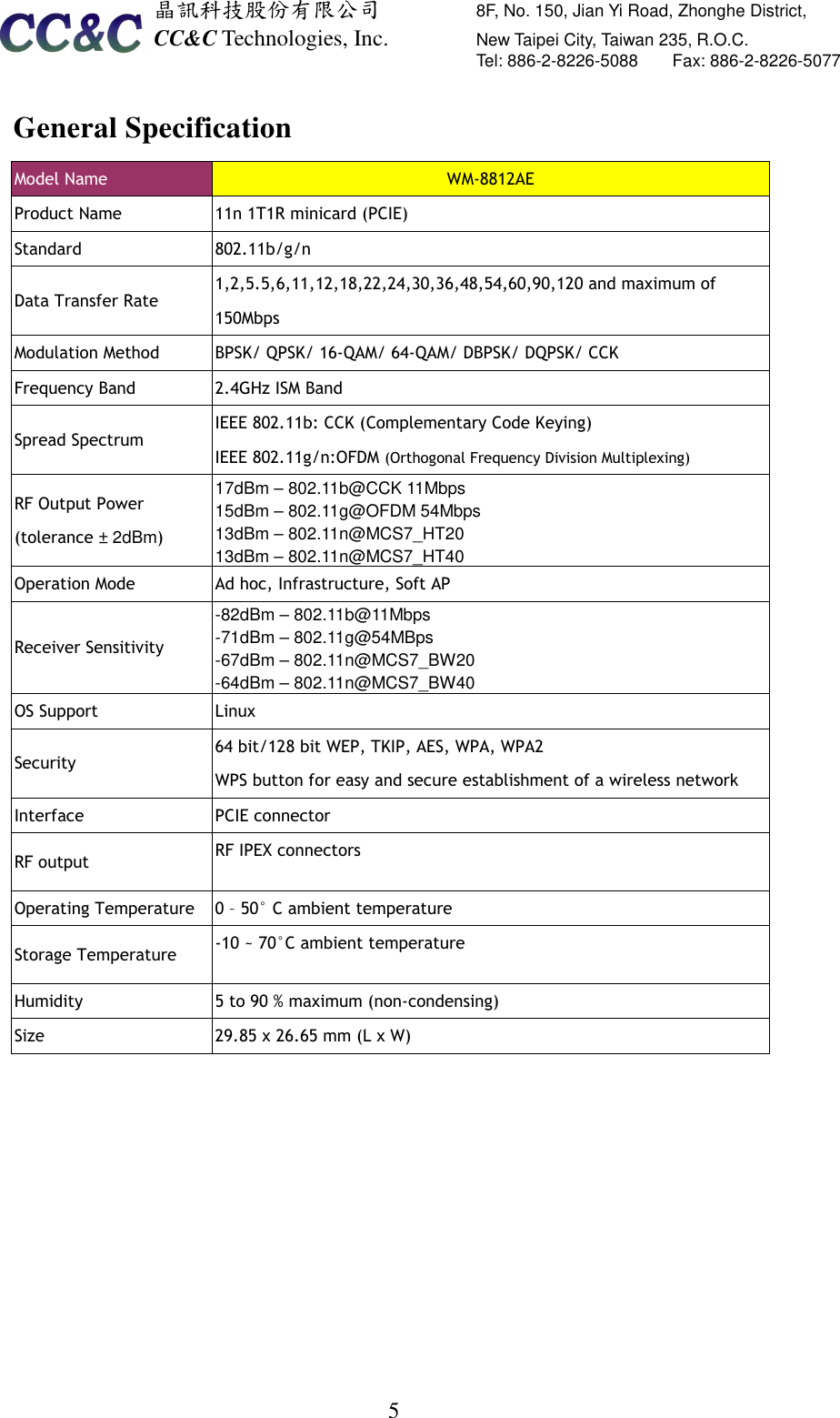  晶訊科技股份有限公司         8F, No. 150, Jian Yi Road, Zhonghe District,   CC&amp;C Technologies, Inc.               New Taipei City, Taiwan 235, R.O.C.   Tel: 886-2-8226-5088        Fax: 886-2-8226-5077   5General Specification Model Name  WM-8812AE Product Name    11n 1T1R minicard (PCIE) Standard    802.11b/g/n Data Transfer Rate   1,2,5.5,6,11,12,18,22,24,30,36,48,54,60,90,120 and maximum of 150Mbps Modulation Method    BPSK/ QPSK/ 16-QAM/ 64-QAM/ DBPSK/ DQPSK/ CCK Frequency Band    2.4GHz ISM Band Spread Spectrum IEEE 802.11b: CCK (Complementary Code Keying) IEEE 802.11g/n:OFDM (Orthogonal Frequency Division Multiplexing) RF Output Power (tolerance ± 2dBm) 17dBm – 802.11b@CCK 11Mbps 15dBm – 802.11g@OFDM 54Mbps 13dBm – 802.11n@MCS7_HT20 13dBm – 802.11n@MCS7_HT40 Operation Mode  Ad hoc, Infrastructure, Soft AP Receiver Sensitivity   -82dBm – 802.11b@11Mbps   -71dBm – 802.11g@54MBps -67dBm – 802.11n@MCS7_BW20 -64dBm – 802.11n@MCS7_BW40 OS Support  Linux Security   64 bit/128 bit WEP, TKIP, AES, WPA, WPA2 WPS button for easy and secure establishment of a wireless network Interface    PCIE connector RF output  RF IPEX connectors Operating Temperature    0 – 50° C ambient temperature Storage Temperature    -10 ~ 70°C ambient temperature Humidity    5 to 90 % maximum (non-condensing) Size  29.85 x 26.65 mm (L x W)     