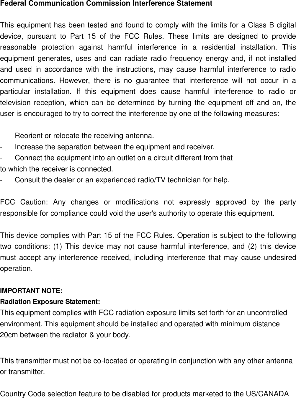 Federal Communication Commission Interference Statement  This equipment has been tested and found to comply with the limits for a Class B digital device,  pursuant  to  Part  15  of  the  FCC  Rules.  These  limits  are  designed  to  provide reasonable  protection  against  harmful  interference  in  a  residential  installation.  This equipment  generates, uses and can radiate radio frequency energy and,  if  not  installed and  used  in  accordance  with  the  instructions,  may  cause  harmful  interference  to  radio communications.  However,  there  is  no  guarantee  that  interference  will  not  occur  in  a particular  installation.  If  this  equipment  does  cause  harmful  interference  to  radio  or television reception,  which can be  determined by turning the  equipment  off and on, the user is encouraged to try to correct the interference by one of the following measures:  -  Reorient or relocate the receiving antenna. -  Increase the separation between the equipment and receiver. -  Connect the equipment into an outlet on a circuit different from that to which the receiver is connected. -  Consult the dealer or an experienced radio/TV technician for help.  FCC  Caution:  Any  changes  or  modifications  not  expressly  approved  by  the  party responsible for compliance could void the user&apos;s authority to operate this equipment.  This device complies with Part 15 of the FCC Rules. Operation is subject to the following two conditions:  (1) This device may  not  cause harmful  interference,  and  (2)  this device must accept any interference received, including interference that may  cause undesired operation.  IMPORTANT NOTE: Radiation Exposure Statement: This equipment complies with FCC radiation exposure limits set forth for an uncontrolled environment. This equipment should be installed and operated with minimum distance 20cm between the radiator &amp; your body.  This transmitter must not be co-located or operating in conjunction with any other antenna or transmitter.  Country Code selection feature to be disabled for products marketed to the US/CANADA   