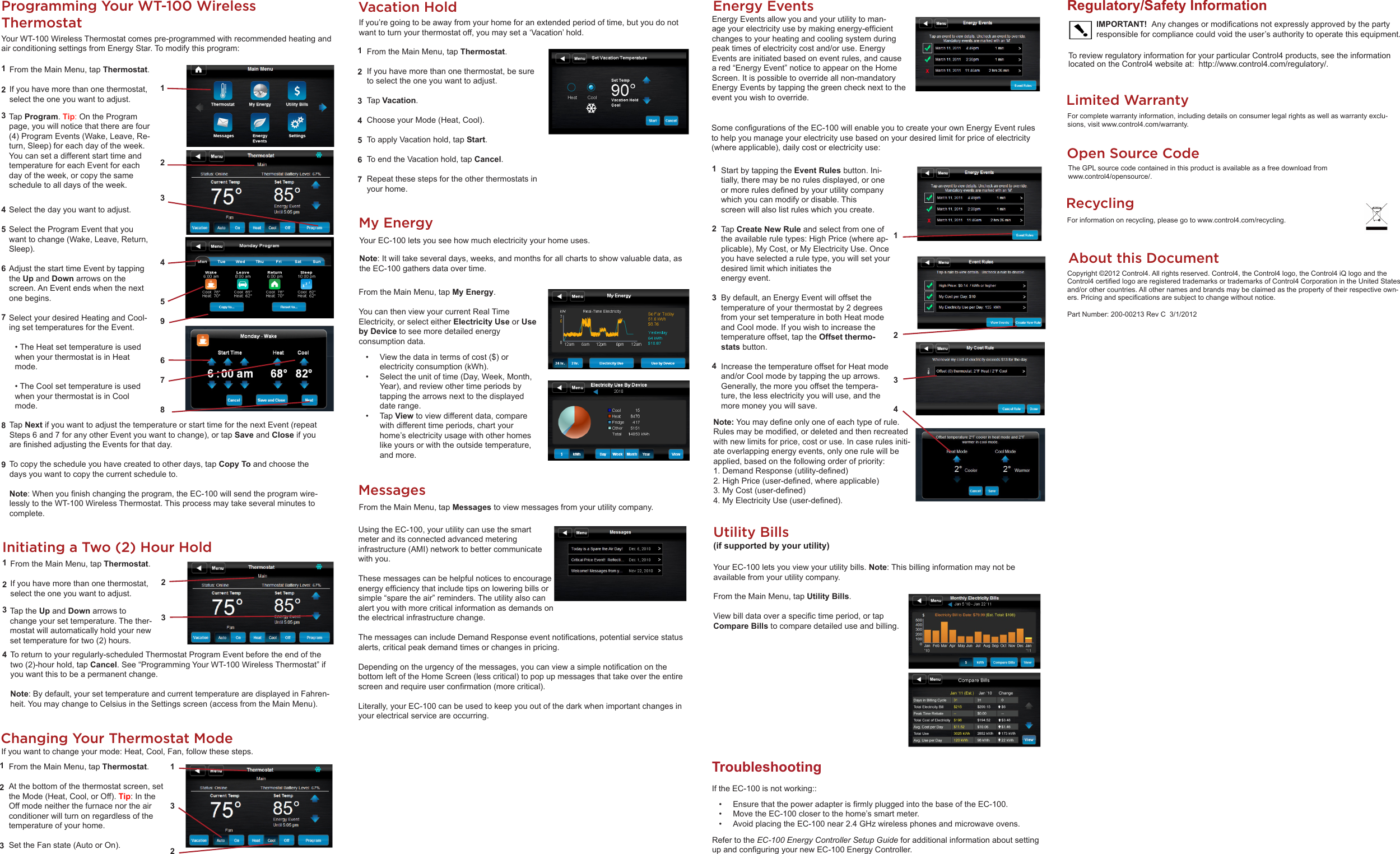 Utility Bills (if supported by your utility) YourEC-100letsyouviewyourutilitybills.Note:Thisbillinginformationmaynotbeavailablefromyourutilitycompany.FromtheMainMenu,tapUtility Bills.Viewbilldataoveraspecictimeperiod,ortapCompare Billstocomparedetaileduseandbilling.MessagesFromtheMainMenu,tapMessagestoviewmessagesfromyourutilitycompany.About this DocumentCopyright©2012Control4.Allrightsreserved.Control4,theControl4logo,theControl4iQlogoandtheControl4certiedlogoareregisteredtrademarksortrademarksofControl4CorporationintheUnitedStatesand/orothercountries.Allothernamesandbrandsmaybeclaimedasthepropertyoftheirrespectiveown-ers.Pricingandspecicationsaresubjecttochangewithoutnotice.PartNumber:200-00213RevC3/1/2012Regulatory/Safety InformationToreviewregulatoryinformationforyourparticularControl4products,seetheinformationlocatedontheControl4websiteat:http://www.control4.com/regulatory/.IMPORTANT!  Anychangesormodicationsnotexpresslyapprovedbythepartyresponsibleforcompliancecouldvoidtheuser’sauthoritytooperatethisequipment.RecyclingForinformationonrecycling,pleasegotowww.control4.com/recycling.UsingtheEC-100,yourutilitycanusethesmartmeteranditsconnectedadvancedmeteringinfrastructure(AMI)networktobettercommunicatewithyou.Thesemessagescanbehelpfulnoticestoencourageenergyefciencythatincludetipsonloweringbillsorsimple“sparetheair”reminders.Theutilityalsocanalertyouwithmorecriticalinformationasdemandsontheelectricalinfrastructurechange.ThemessagescanincludeDemandResponseeventnotications,potentialservicestatusalerts,criticalpeakdemandtimesorchangesinpricing.Dependingontheurgencyofthemessages,youcanviewasimplenoticationonthebottomleftoftheHomeScreen(lesscritical)topopupmessagesthattakeovertheentirescreenandrequireuserconrmation(morecritical).Literally,yourEC-100canbeusedtokeepyououtofthedarkwhenimportantchangesinyourelectricalserviceareoccurring.My EnergyYourEC-100letsyouseehowmuchelectricityyourhomeuses.Note:Itwilltakeseveraldays,weeks,andmonthsforallchartstoshowvaluabledata,astheEC-100gathersdataovertime.FromtheMainMenu,tapMy Energy.YoucanthenviewyourcurrentRealTimeElectricity,orselecteitherElectricity Use orUse by Devicetoseemoredetailedenergyconsumptiondata.• Viewthedataintermsofcost($)orelectricityconsumption(kWh).• Selecttheunitoftime(Day,Week,Month,Year),andreviewothertimeperiodsbytappingthearrowsnexttothedisplayeddaterange.• TapViewtoviewdifferentdata,comparewithdifferenttimeperiods,chartyourhome’selectricityusagewithotherhomeslikeyoursorwiththeoutsidetemperature,andmore.Programming Your WT-100 Wireless ThermostatYourWT-100WirelessThermostatcomespre-programmedwithrecommendedheatingandairconditioningsettingsfromEnergyStar.Tomodifythisprogram:FromtheMainMenu,tapThermostat.Ifyouhavemorethanonethermostat,selecttheoneyouwanttoadjust.1234567 89TapProgram.Tip:OntheProgrampage,youwillnoticethattherearefour(4)ProgramEvents(Wake,Leave,Re-turn,Sleep)foreachdayoftheweek.YoucansetadifferentstarttimeandtemperatureforeachEventforeachdayoftheweek,orcopythesamescheduletoalldaysoftheweek.Selectthedayyouwanttoadjust.SelecttheProgramEventthatyouwanttochange(Wake,Leave,Return,Sleep).AdjustthestarttimeEventbytappingtheUpandDownarrowsonthescreen.AnEventendswhenthenextonebegins.SelectyourdesiredHeatingandCool-ingsettemperaturesfortheEvent.•TheHeatsettemperatureisusedwhenyourthermostatisinHeatmode.•TheCoolsettemperatureisusedwhenyourthermostatisinCoolmode.TapNextifyouwanttoadjustthetemperatureorstarttimeforthenextEvent(repeatSteps6and7foranyotherEventyouwanttochange),ortapSaveandCloseifyouarenishedadjustingtheEventsforthatday.Tocopythescheduleyouhavecreatedtootherdays,tap Copy Toandchoosethedaysyouwanttocopythecurrentscheduleto.Note:Whenyounishchangingtheprogram,theEC-100willsendtheprogramwire-lesslytotheWT-100WirelessThermostat.Thisprocessmaytakeseveralminutestocomplete.Initiating a Two (2) Hour HoldFromtheMainMenu,tapThermostat.Ifyouhavemorethanonethermostat,selecttheoneyouwanttoadjust.123423TaptheUpandDownarrowstochangeyoursettemperature.Thether-mostatwillautomaticallyholdyournewsettemperaturefortwo(2)hours.Toreturntoyourregularly-scheduledThermostatProgramEventbeforetheendofthetwo(2)-hourhold,tapCancel.See“ProgrammingYourWT-100WirelessThermostat”ifyouwantthistobeapermanentchange.Note:Bydefault,yoursettemperatureandcurrenttemperaturearedisplayedinFahren-heit.YoumaychangetoCelsiusintheSettingsscreen(accessfromtheMainMenu).Changing Your Thermostat ModeFromtheMainMenu,tapThermostat.Atthebottomofthethermostatscreen,settheMode(Heat,Cool,orOff).Tip:IntheOffmodeneitherthefurnacenortheairconditionerwillturnonregardlessofthetemperatureofyourhome.SettheFanstate(AutoorOn).123Ifyouwanttochangeyourmode:Heat,Cool,Fan,followthesesteps.FromtheMainMenu,tapThermostat.Ifyouhavemorethanonethermostat,besuretoselecttheoneyouwanttoadjust.TapVacation.ChooseyourMode(Heat,Cool).ToapplyVacationhold,tapStart.ToendtheVacationhold,tapCancel.Repeatthesestepsfortheotherthermostatsinyourhome.1234567Vacation HoldIfyou’regoingtobeawayfromyourhomeforanextendedperiodoftime,butyoudonotwanttoturnyourthermostatoff,youmayseta‘Vacation’hold.Energy EventsEnergyEventsallowyouandyourutilitytoman-ageyourelectricityusebymakingenergy-efcientchangestoyourheatingandcoolingsystemduringpeaktimesofelectricitycostand/oruse.EnergyEventsareinitiatedbasedoneventrules,andcauseared“EnergyEvent”noticetoappearontheHomeScreen.Itispossibletooverrideallnon-mandatoryEnergyEventsbytappingthegreenchecknexttotheeventyouwishtooverride.StartbytappingtheEvent Rulesbutton.Ini-tially,theremaybenorulesdisplayed,oroneormorerulesdenedbyyourutilitycompanywhichyoucanmodifyordisable.Thisscreenwillalsolistruleswhichyoucreate.TapCreate New Ruleandselectfromoneoftheavailableruletypes:HighPrice(whereap-plicable),MyCost,orMyElectricityUse.Onceyouhaveselectedaruletype,youwillsetyourdesiredlimitwhichinitiatestheenergyevent.Bydefault,anEnergyEventwilloffsetthetemperatureofyourthermostatby2degreesfromyoursettemperatureinbothHeatmodeandCoolmode.Ifyouwishtoincreasethetemperatureoffset,taptheOffset thermo-statsbutton.IncreasethetemperatureoffsetforHeatmodeand/orCoolmodebytappingtheuparrows.Generally,themoreyouoffsetthetempera-ture,thelesselectricityyouwilluse,andthemoremoneyyouwillsave.Limited WarrantyForcompletewarrantyinformation,includingdetailsonconsumerlegalrightsaswellaswarrantyexclu-sions,visitwww.control4.com/warranty.12345967813212341234Note:Youmaydeneonlyoneofeachtypeofrule.Rulesmaybemodied,ordeletedandthenrecreatedwithnewlimitsforprice,costoruse.Incaserulesiniti-ateoverlappingenergyevents,onlyonerulewillbeapplied,basedonthefollowingorderofpriority:1.DemandResponse(utility-dened)2.HighPrice(user-dened,whereapplicable)3.MyCost(user-dened)4.MyElectricityUse(user-dened).RefertotheEC-100 Energy Controller Setup GuideforadditionalinformationaboutsettingupandconguringyournewEC-100EnergyController.SomecongurationsoftheEC-100willenableyoutocreateyourownEnergyEventrulestohelpyoumanageyourelectricityusebasedonyourdesiredlimitforpriceofelectricity(whereapplicable),dailycostorelectricityuse:TroubleshootingIftheEC-100isnotworking::• EnsurethatthepoweradapterisrmlypluggedintothebaseoftheEC-100.• MovetheEC-100closertothehome’ssmartmeter.• AvoidplacingtheEC-100near2.4GHzwirelessphonesandmicrowaveovens.Open Source CodeTheGPLsourcecodecontainedinthisproductisavailableasafreedownloadfromwww.control4/opensource/.